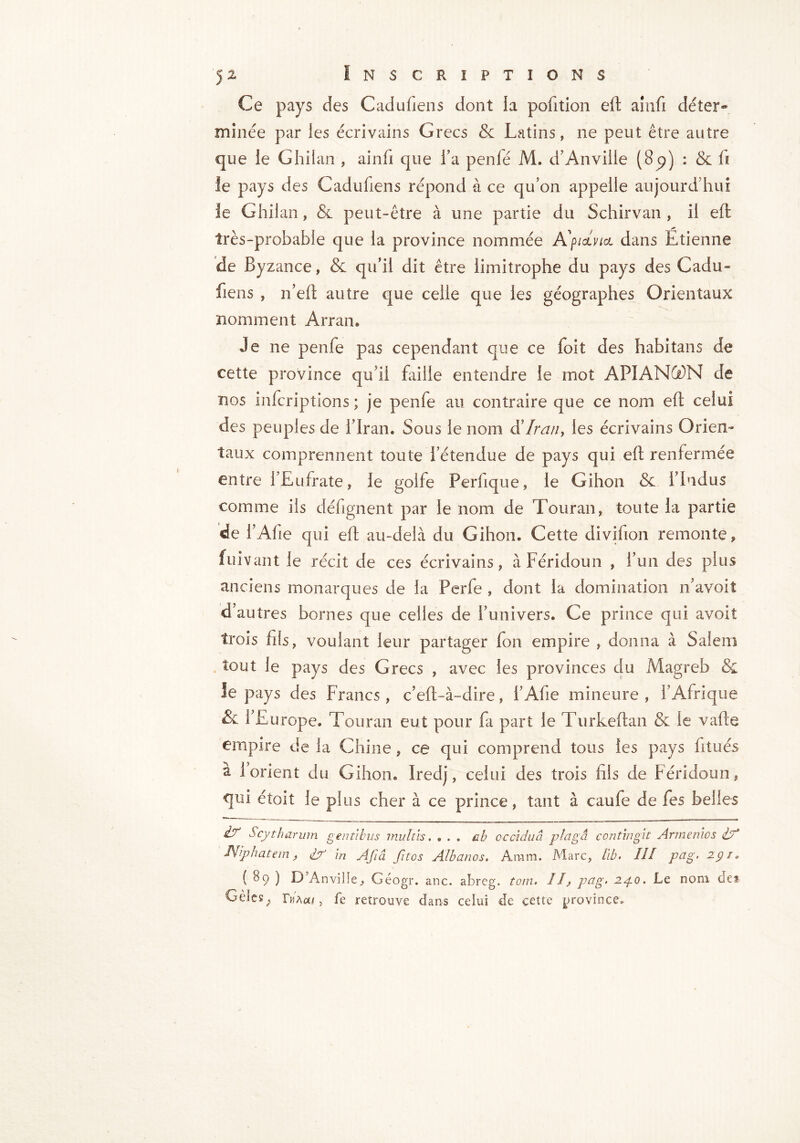 Ce pays des Cadufiens dont la pofition ell aînfi déter- minée par les écrivains Grecs & Latins, ne peut être autre que le G bilan , ainfi que l’a penlé M. d’An ville (8p) : & fi ie pays des Cadufiens répond à ce qu’on appelle aujourd’hui Je Ghilan, & peut-être à une partie du Schirvan , il eft très-probable que la province nommée Ap/otW dans Étienne de Byzance, & qu’il dit être limitrophe du pays des Cadu- fiens , n’eft autre que celle que les géographes Orientaux nomment Arran. Je ne penfe pas cependant que ce foit des habitans de cette province qu’il faille entendre le mot APIAN®N de nos infcriptions ; je penfe au contraire que ce nom efl celui des peuples de l’Iran. Sous le nom d'Iran, les écrivains Orien- taux comprennent toute l’étendue de pays qui eft renfermée entre l’Eufrate, le golfe Perfique, le Gihon & l’iodus comme ils défignent par le nom de Tou ran » toute la partie de l’Afie qui efl au-delà du Gihon. Cette divifion remonte, fuivant le récit de ces écrivains, à Féridoun , l’un des plus anciens monarques de la Perfe , dont la domination n’avoit d’autres bornes que celles de l’univers. Ce prince qui avoit trois fils, voulant leur partager fon empire , donna à Salem tout le pays des Grecs , avec les provinces du Magreb & le pays des Francs, c’eft-à-dire, i’Ahe mineure , l’Afrique & 1 Europe. Touran eut pour fa part le Turkeftan & ie vafte empire de la Chine, ce qui comprend tous les pays fitués a 1 orient du Gihon. Iredj, celui des trois fils de Féridoun, qui étoit le plus cher à ce prince, tant à caufe de fes belles is? Scytharum gentibus mtiltis ♦ ... ah ccciduâ plagâ contmgit Armenics IA JV/phatem, lA ‘m Afiâ fitos Albanos. Aram. Marc, Il b. III pag- 2 91 * ( 8o ) D Anvilîe, Géogr. anc. abreg. tom. II, pag. 2po. Le nom des- Gèles ; IMco, fe retrouve dans celui de cette province»