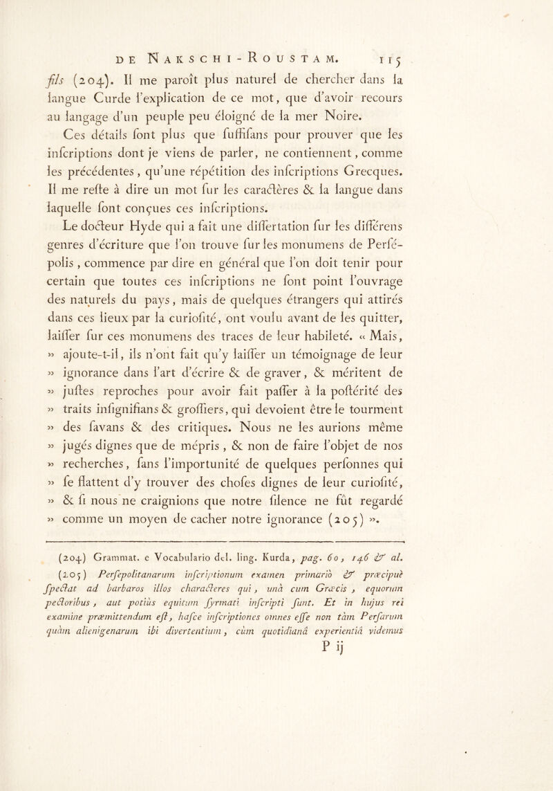 fis (204)» II me paroît plus naturel de chercher dans la langue Curde l’explication de ce mot, que d’avoir recours au langage d’un peuple peu éloigné de la mer Noire. Ces détails font plus que fuffifans pour prouver que les infcriptions dont je viens de parler, ne contiennent, comme les précédentes, qu’une répétition des infcriptions Grecques. Il me refte à dire un mot fur les caractères & la langue dans laquelle font conçues ces infcriptions. Le doéteur Hyde qui a fait une differtation fur les différens genres d’écriture que l’on trouve furies monumens de Perfé- polis , commence par dire en général que l’on doit tenir pour certain que toutes ces infcriptions ne font point l’ouvrage des naturels du pays, mais de quelques étrangers qui attirés dans ces lieux par la curiofité, ont voulu avant de les quitter, laitier fur ces monumens des traces de leur habileté. « Mais, « ajoute-t-il, ils n’ont fait qu’y laiiTer un témoignage de leur » ignorance dans l’art d’écrire & de graver, & méritent de » juftes reproches pour avoir fait paffer à la poftériîé des ” traits infignifians & greffiers, qui dévoient être le tourment » des favans & des critiques. Nous ne les aurions même ” jugés dignes que de mépris , & non de faire l’objet de nos « recherches, fans l’importunité de quelques perfonnes qui » fe flattent d’y trouver des chofes dignes de leur curiofité, » & fi nous ne craignions que notre filence ne fût regardé » comme un moyen de cacher notre ignorance (205) ». (204.) Grammat. e Vocabulario dd. ling. Kurda, pag. 60, /46 if al. (lop Perfepolitanarum infcrîptionum examen primario if prœcipue fpeélat ad barbares illos charaéleres qui, una cuni Gratis , e quorum peêloribus , aut potiùs equitum fyrmati inferipti finit. Et in liujus rei examine præmittendum eft, hafee inferiptiones omnes ejfe non tàm Perfarum quàm alienigenaruni ibi divertentium, ciun quotidianâ experientiâ videmus