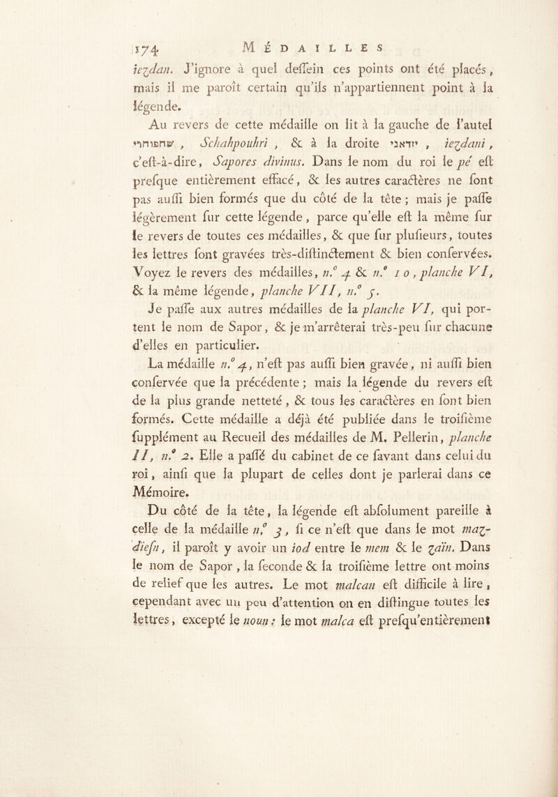 ie^datL J'ignore à quel deiïein ces points ont été placés , mais il me paroît certain qu’ils n'appartiennent point à la légende. Au revers de cette médaille on lit à la gauche de Faute! riment , Schahpouhri , & à la droite uiniu , ie^dani f ceft-à-dire, Sapor es divinus, Dans le nom du roi le pé eft prefque entièrement effacé, & les autres caractères ne font pas auffi bien formés que du côté de la tête ; mais je paffe légèrement fur cette légende, parce qu'elle eft la même fur le revers de toutes ces médailles, & que fur plufieurs, toutes les lettres font gravées très-diftinélement & bien confervées. Voyez le revers des médailles» ni ^ & /// i o, planche VI, & la meme légende» planche VII, ni y. Je paffe aux autres médailles de la planche VI, qui por- tent le nom de Sapor » & je m'arrêterai très-peu fur chacune d'elles en particulier. La médaille n! n’eft pas auffi bien gravée» ni aiiiTi bien confervée que la précédente ; mais la légende du revers eft de la plus grande netteté , & tous les caractères en font bien formés. Cette médaille a déjà été publiée dans le troifième fupplément au Recueil des médailles de M. Pellerin, planche II, ni 2. Elle a pafïë du cabinet de ce favant dans celui du roi » ainfi que la plupart de celles dont je parierai dans ce Mémoire. Du côté de la tête » la légende eft abfolument pareille à celle de la médaille ni j, fi ce n’eft que dans le mot ma%- diefn » il paroît y avoir un iod entre le mem & le lain, Dans le nom de Sapor » la fécondé & la troifième lettre ont moins de relief que les autres. Le mot male an eft difficile à lire , cependant avec un peu d'attention on en diftingue toutes les lettres, excepté le noun ; le mot male a eft prefqu'entièremenl