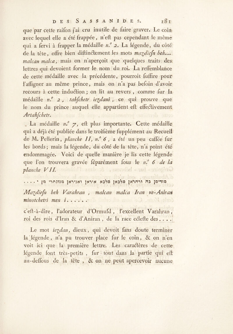 que par cette raifon j’ai cru inutile de faire graver* Le coin avec lequel elle a été frappée » if eft pas cependant le même qui a fervi à frapper la médaille tu0 2. La légende, du côté de la tête, offre bien diftinélement les mots ma^diefn beh.... malcan male a, mais on n’aperçoit que quelques traits des lettres qui dévoient former le nom du roi. La reffembiance de cette médaille avec la précédente, pourroit fuffire pour l’affigner au même prince, mais on n’a pas befoin d’avoir recours à cette induétion ; on lit au revers , comme fur la médaille n.° 2 , tahfchetr ie^dani , ce qui prouve que le nom du prince auquel elle appartient eft effectivement Artahjchetr. La médaille n.° y, eft plus importante. Cette médaille qui a déjà été publiée dans le troifième fupplément au Recueil de M. Pellerin, planche //, n.° 6, a été un peu caffée fur les bords; mais la légende, du côté de la tête, n’a point été endommagée. Voici de quelle manière je lis cette légende que l’on trouvera gravée féparément fous le n,° 6 de la planche VIL . • . . * f» nnaun jkvsni jnvk jksSd fsnnii ns jonm Maidïefn beh Varahran , malcan malca Iran ve-Amran mïnotchetri men i. . . . . u e’eft-à-dire, fadorateur d'Ormufd , fexcellent Varahran, roi des rois d’Iran & d’Anîran , de la race célefte des. . . q Le mot ie'idan, dieux, qui devoir fans doute terminer la ' légende , n’a pu trouver place fur le coin, & on n’en voit ici que la première lettre. Les caraétères de cette légende font très-petits , fur -■ tout dans la partie qui eft au-deflbus de la tête , & on ne peut apercevoir aucune f