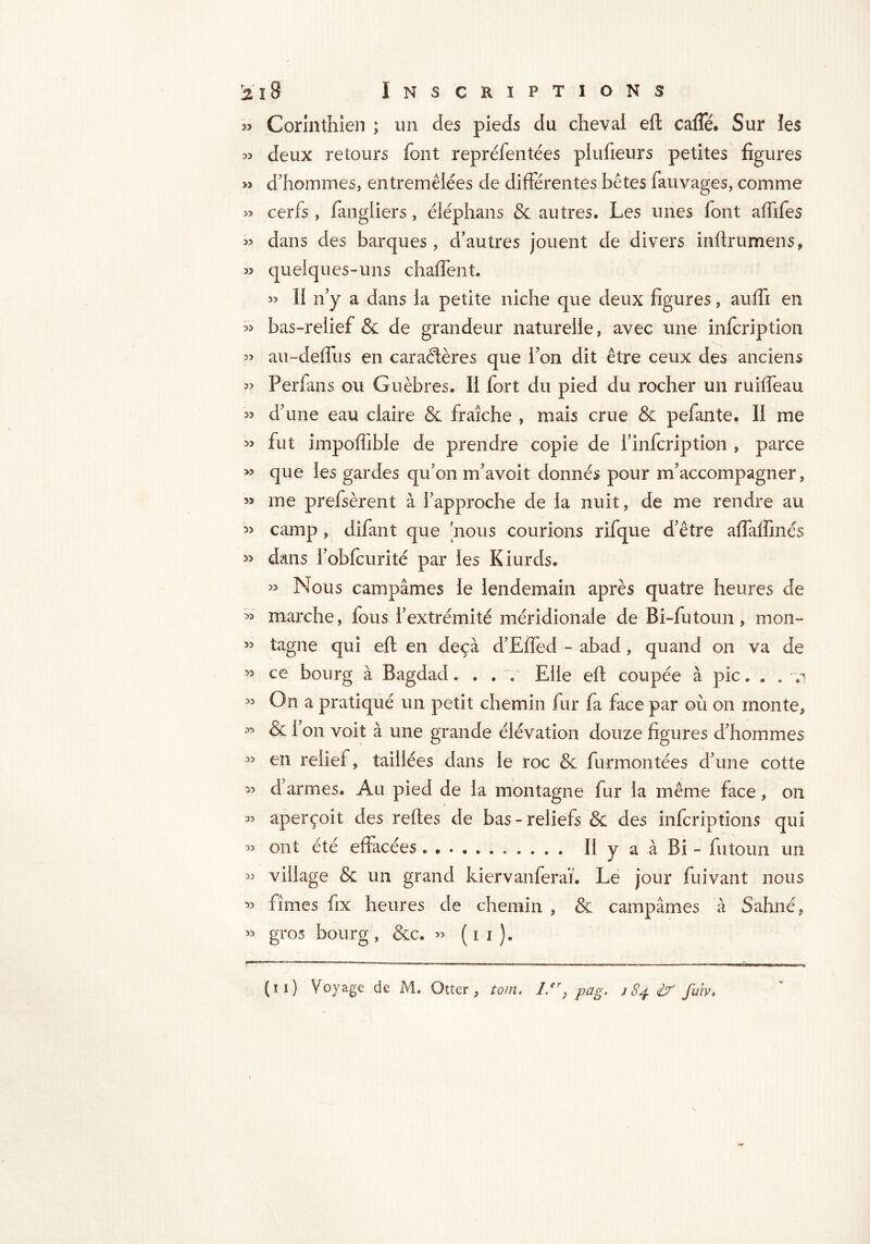 33 Corinthien ; un des pieds du cheval eft caffé* Sur les >3 deux retours font repréfentées plufieurs petites figures » d’hommes, entremêlées de différentes bêtes fauvages, comme » cerfs , fangiiers, éléphans & autres. Les unes font affifes » dans des barques, d’autres jouent de divers inftrumens, J? quelques-uns chaffent. 33 II n’y a dans la petite niche que deux figures, auffi en 33 bas-relief & de grandeur naturelle, avec une infcription 33 au-deflus en caractères que l’on dit être ceux des anciens 33 Perfans ou Guèbres. II fort du pied du rocher un ruiffeau 33 d’une eau claire & fraîche , mais crue & pefante. II me 33 fut impoffible de prendre copie de i’infcription , parce » que les gardes qu’on m’avoit donnés pour m’accompagner, 33 me prefsèrent à l’approche de la nuit, de me rendre au 3> camp , difant que nous courions rifque d’être affatfmés 33 dans l’obfcurité par les Kiurds. 33 Nous campâmes le lendemain après quatre heures de 33 marche, fous l’extrémité méridionale de Bi-futoun, mon- 33 tagne qui eft en deçà d’Effed - abad, quand on va de 33 ce bourg à Bagdad. . . y Elle eft coupée à pic. . . v 33 On a pratiqué un petit chemin fur fa face par où on monte, 33 & fon voit à une grande élévation douze figures d’hommes 33 en relief, taillées dans le roc & furmontées d’une cotte 33 d’armes. Au pied de la montagne fur la même face, on 33 aperçoit des reftes de bas-reliefs & des infcriptions qui 33 ont été effacées II y a à Bi - futoun un 33 village & un grand kiervanferaï. Le jour fuivant nous 33 fîmes fix heures de chemin , & campâmes à Sahné, 33 gros bourg , &c. >3 ( i i ). (ïi) Voyage de M. Otter, tom, Ler} pag, 184 £7 fuiv.