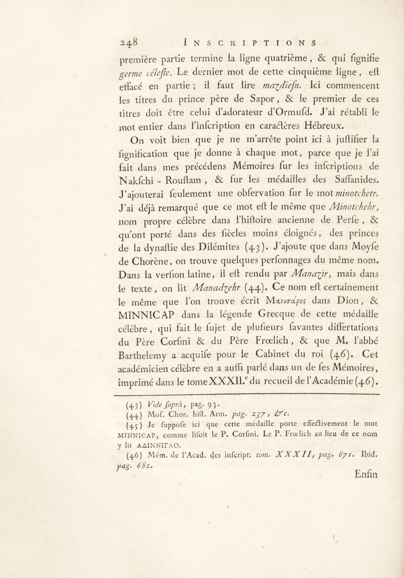 première partie termine la ligne quatrième , & qui fignifte germe cèle fie. Le dernier mot de cette cinquième ligne , eft effacé en partie ; il faut lire ma^diefn. Ici commencent les titres du prince père de Sapor, & le premier de ces titres doit être celui d'adorateur d'Ormufd. J'ai rétabli le mot entier dans l'infcription en caraétères Hébreux. On voit bien que je ne m’arrête point ici à juftifter la fignification que je donne à chaque mot, parce que je l’ai fait dans mes précédens Mémoires fur les infcriptions de Nakfchi - Rouftam , & fur les médailles des Saffanides. J’ajouterai feulement une obfervatlon fur le mot minotchetr, J’ai déjà remarqué que ce mot eft le même que Minotchehr, nom propre célèbre dans i’hiftoire ancienne de Perfe , & qu’ont porté dans des liècles moins éloignés , des princes de la dynaftie des Dilémites (43)* J’ajoute que dans Moyfe de Chorène, on trouve quelques perfonnages du même nom* Dans la verfion latine, il eft rendu par Mana^ir, mais dans le texte , on lit Manadvjhr (44)» Ce nom eft certainement le même que l’on trouve écrit M&r/oupos dans Dion, & M1NNICAP dans la légende Grecque de cette médaille célèbre , qui fait le fujet de plufieurs favantes differtations du Père Cor fini & du Père Frœiich, & que M. l’abbé Barthélémy a acquife pour ie Cabinet du roi (46). Cet académicien célèbre en a auffi parlé dans un de fes Mémoires, imprimé dans le tomeXXXIIJ du recueil de l’Académie (46). (4-3) Videfuprà, pag. 93. (44) Mof. Chor, hiffc. Arm. pag. 237, if c. (45 ) Je fuppofe ici que cette médaille porte effectivement ie mot MINN1CAP, comme lifoit le P. Corfini. Le P. Frœiich au lieu de ce nom y lit AAÏNNIIAO. (4.6) Ménra. de F Acad, des infcripf. tom. XXXII, pag» 671, Ibid, vag, 682r Enfin