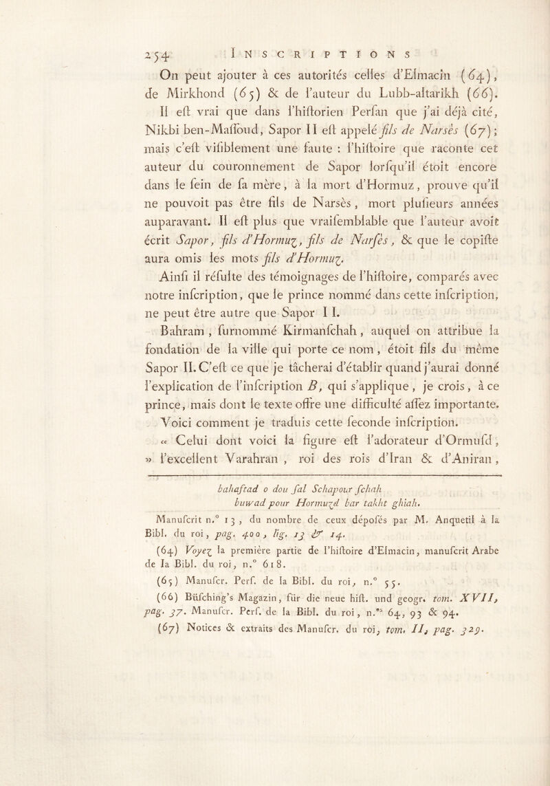 On peut ajouter à ces autorités celles d’EImacin (64), de Mirkhond (65) & de l?auteur du Lubb-altarikh (66). Il eft vrai que dans fhiftorien Perfan que j’ai déjà cité* Nikbi ben-Maiïoud, Sapor II eft appelé fils de Narsès (6y); mais c’eft viliblement une faute : l’hiftoire que raconte cet auteur du couronnement de Sapor iorfqifil étoit encore dans le fein de fa mère, à la mort d’Hormuz, prouve qu'il ne pou voit pas être fils de Narsès, mort plusieurs années auparavant, II eft plus que vraifemblable que i’auteur avoit écrit Sapor, fils d’Hormu'i, fis de Narfès, & que le copifte aura omis les mots fis dHormu^ Ainfi il réfulte des témoignages de l’hiftoire, comparés avec notre infcription, que le prince nommé dans cette infcription, ne peut être autre que Sapor I L Bahram , furnommé Kirmanfchah, auquel 011 attribue la fondation de la ville qui porte ce nom , étoit fils du même Sapor IL Cf eft ce que je tâcherai d établir quand j'aurai donné l’explication de 1’ infcription B, qui s'applique , je crois , à ce prince, mais dont le texte offre une difficulté affiez importante. Voici comment je traduis cette fécondé infcription. « Celui dont voici la figure eft l'adorateur d’Or mu fd, 53 l’excellent Varahran , roi des rois d’Iran & d’Aniran , v •’ bahaftad 0 don Jal Schapour fchah buwad pour Hormu^d bar takht ghiah. Manufcrit n.° 13, du nombre de ceux dépotés par 1VL Anquetiï à ia BibL du roi, pag, 400, lig, ij if 74. (64) Voye£ la première partie de I’hiftoire d’EImacin, manufcrit Arabe de la BibL du roi, n.° 618. (65) Manufcr. Perf. de la BibL du roi, n.° 53, (66) Biifching’s Magazin, für die neue hift. und geogr* tom. XVIJ? pag. 37. Manufcr. Pcrf. de la BibL du roi, n.os 64, 93 & 94. (67) Notices & extraits des Manufcr. du roj; tom* Ilj pag. 323.