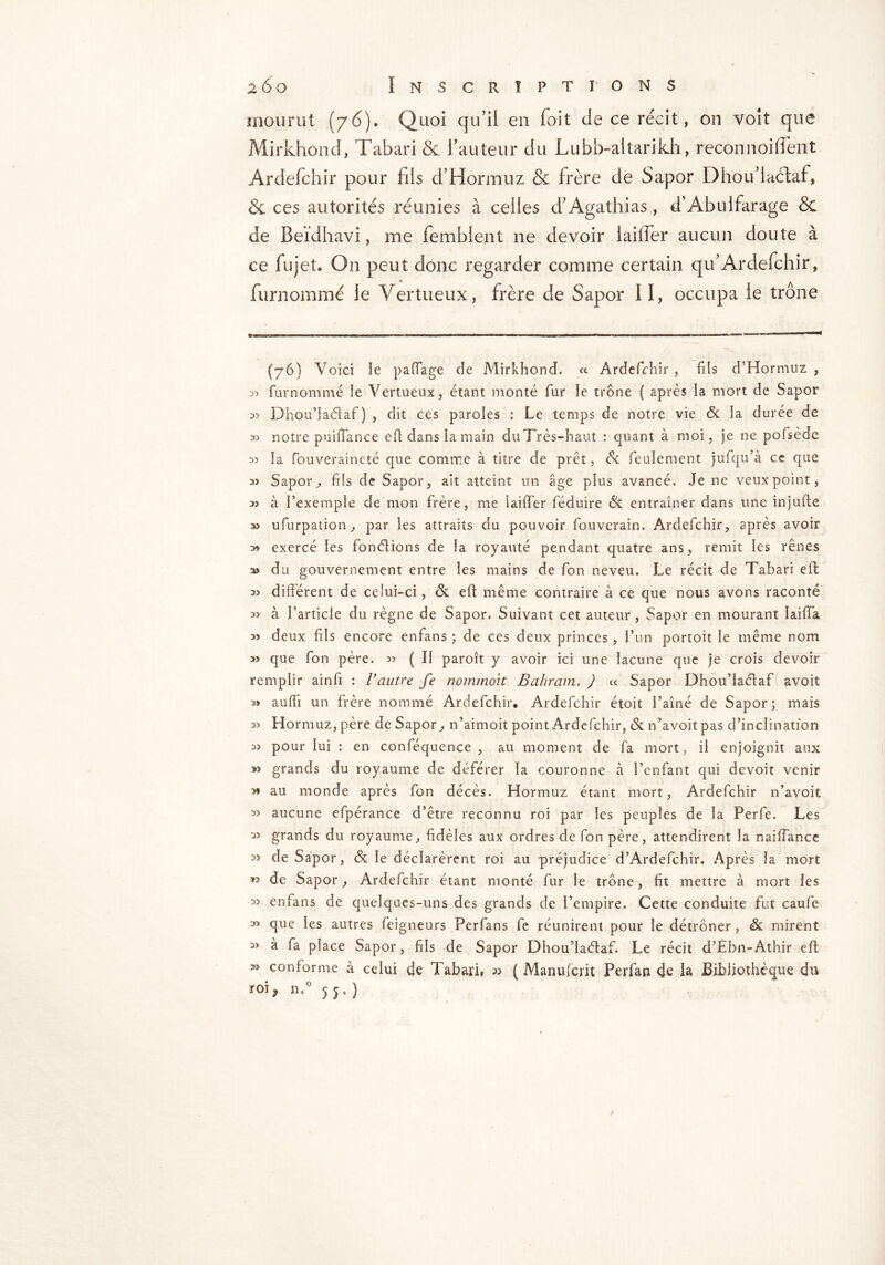 mourut (76). Quoi qu’il en Toit de ce récit, on voit que Mirkhond, Tabari & l’auteur du Lubb-altarikh, reconnoiflent Ardefchir pour fils d’Hormuz & frère de Sapor Dhou’laétaf, & ces autorités réunies à celles d’Agathias, d’Abulfarage & de Beïdhavi, me femblent ne devoir lailfer aucun doute à ce fujet* On peut donc regarder comme certain qu’Ardefchir, furnommé le Vertueux, frère de Sapor II, occupa le trône (76) Voici îe paffage de Mirkhond, <c Ardefchir , fils d’Hormuz , 35 furnommé ie Vertueux, étant monté fur ïe trône ( après la mort de Sapor 35 Dhou’laélaf ) , dit ces paroles : Le temps de notre vie <5c la durée de 35 notre puiffance eff dans ia main duTrès-haut : quant à moi, je ne pofsède 33 ïa fouveraineté que comme à titre de prêt, <V feulement jufqu’à ce que 3> Sapor, fiis de Sapor, ait atteint un âge plus avancé. Je ne veuxpoint, 35 à l’exemple de mon frère, me laiflfer féduire & entraîner dans une injufte 33 ufurpation, par les attraits du pouvoir fouverain. Ardefchir, après avoir 39 exercé les fondions de la royauté pendant quatre ans, remit les rênes as du gouvernement entre les mains de fon neveu. Le récit de Tabari eft 35 différent de celui-ci, ôt eff même contraire à ce que nous avons raconté 35 à l’article du règne de Sapor. Suivant cet auteur, Sapor en mourant Iaiffa as deux fils encore enfans ; de ces deux princes, l’un portoit le même nom 35 que fon père. 35 ( Il paroît y avoir ici une lacune que je crois devoir remplir ainfi : Vautre fe nommoit Bahram. ) « Sapor Dhou’Iadaf avoit 3» auffi un frère nommé Ardefchir* Ardefchir étoit l’aîné de Sapor; mais 33 Hormuz, père de Sapor, n’aimoit point Ardefchir, & n’avoitpas d’inclination 3) pour lui : en conféquence , au moment de fa mort, il enjoignit aux » grands du royaume de déférer la couronne à l’enfant qui devoit venir au monde après fon décès. Hormuz étant mort, Ardefchir n’avoit 33 aucune efpérance d’être reconnu roi par les peuples de la Perfe. Les grands du royaume, fidèles aux ordres de fon père, attendirent la naiffance 3> de Sapor, & le déclarèrent roi au préjudice d’Ardefchir. Après la mort ™ de Sapor, Ardefchir étant monté fur le trône, fit mettre à mort les 3> enfans de quelques-uns des grands de l’empire. Cette conduite fut caufe 3> que les autres feigneurs Perfans fe réunirent pour le détrôner, <& mirent 3> à fa place Sapor, fils de Sapor Dhou’laéfaf. Le récit d’Èbn-Athir eft conforme à celui de Tabari, » ( Manufcrit Perfan de la Bibliothèque du n.° 55.)