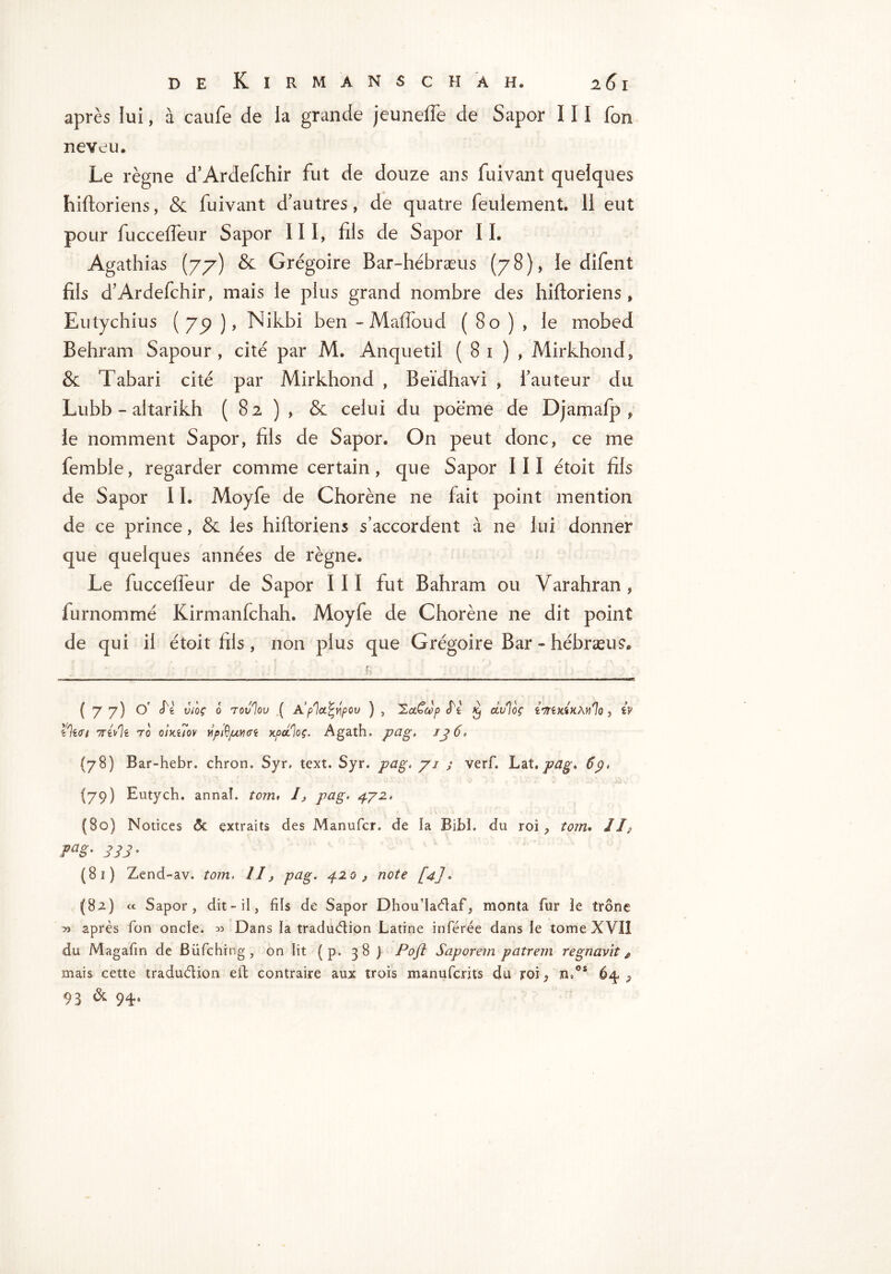 après lui, à caufe de ia grande jeuneffe de Sapor III fon neveu. Le règne d’Ardefchir fut de douze ans fuivant quelques hiftoriens, & fuivant d’autres, de quatre feulement. 11 eut pour fuccelfeur Sapor III, fils de Sapor IL Agathias (77) & Grégoire Bar-hébræus (78), le difent fils d’Ardefchir, mais le plus grand nombre des hiftoriens, Eutychius (79), Nikbi ben-Mafloud (80), le mobed Behram Sapour, cité par M. Anquetil ( 81 ) , Mirkhond, & Tabari cité par Mirkhond , Beïdhavi , l’auteur du Lubb - altarikh (82), & celui du poème de Djamafp 9 le nomment Sapor, fils de Sapor. On peut donc, ce me femble, regarder comme certain, que Sapor III étoit fils de Sapor 11. Moyfe de Chorène ne fait point mention de ce prince, & les hiftoriens s’accordent à ne lui donner que quelques années de règne. Le fuccelfeur de Sapor III fut Bahram ou Yarahran, lurnommé Kirmanfchah. Moyfe de Chorène ne dit point de qui il étoit fils, non plus que Grégoire Bar - hébræus. (77) O' Si Vi'oç 0 Tovlov ( A’plct^pOU ) , 2ccCccp St Kf dv%ç , iv l)wi 70 OlKllOV Ypft/ULVKTt KpûiloÇ. AgatH» p^lg. IJ 6. (78) Bar-hebr. chron. Syr, text. Syr. pag. jj j verf. Lat.pag» 6j. (79) Eutych. annal. tom, I, pag. 472. (80) Notices ôt extraits des Manufcr, de ia Bibi. du roi , tom. //P ?ag- 333' (81 ) Zend-av. tom. II, pag. 420, note [4j» {82) « Sapor, dit-il, fils de Sapor Dhou’iaétaf, monta fur ie trône ^ après fon oncle. » Dans ia traduction Latine inférée dans ie tome XVII du Magafin de Büfching , on lit ( p. 38 j Poft Saporem patrem regnavit e mais cette traduétion eft contraire aux trois manufcrits du roi, n,os 64,, 93 & 94'