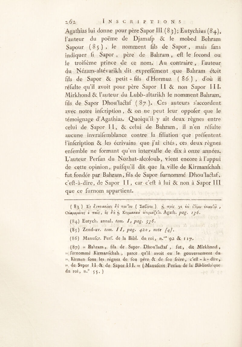 Agathias lui donne pour père Sapor 10 (83); Eutychius (84), l’auteur du poème de Djamalp & le mobed Behram Sapour (85), le nomment fils de Sapor » mais fans indiquer fi Sapor , père de Bahram , eft le fécond ou le troifième prince de ce nom. Au contraire , fauteur du Nézam-aitévarikh dit expreffément que Bahram étoit fils de Sapor & petit-fils d’Hormuz ( 8d ) , d’oii il réfulte qu’il avoît pour père Sapor 11 & non Sapor III. Mirkhond & l’auteur du Lubb-aitarikh le nomment Bahram, fils de Sapor Dhou’Iactaf ( 87 ). Ces auteurs s’accordent avec notre infcription , & on ne peut leur oppofer que le témoignage d’Agathias. Quoiqu’il y ait deux règnes entre celui de Sapor II, & celui de Bahram, il n’en réfulte aucune invraifemblance contre la filiation que préfentent f infcription & les écrivains que j’ai cités , ces deux règnes enfemble ne formant qu’un intervalle de dix à onze années. L’auteur Perfan du Nozhat-alcoloub, vient encore à l’appui de cette opinion, puifqu’il dit que la ville de Kirmanfchah fut fondée par Bahiram, fils de Sapor furnommé Dhou’laélaf, c’eft-à-dire, de Sapor 11, car c’eft à lui & non à Sapor III que ce furnom appartient. ( 83 ) EV I lit hCLG 1061 Iï, Tûv'lûU ( 'ZdCopOU ) Kj TtpOÇ y<t iv) ilipco èV/Ctulfà j, OvOLpctpCLVYlÇ 0 7T0UÇ , Cf £ K.<ép]UCL6CtCl OùVO/ACt.ty'ïo. Agath. P^g. IJ 6. (84.) Eutych. annal, torn. I, pàg. JJ 6. (85) Zend-av. tom. II, pag. 420, note [p] * (86) Manufcr. Perf. de la Bibl. du roi, n.°* 92 <3c 117. (87) ic Bahram, fils de Sapor Dhou’Iaétaf , fut, dit Mirkhond, oj furnommé Kirmanfchah , parce qu’il avoit eu le gouvernement du Kirman fous les règnes de fon père & de fon frère, c’eft - à - dire, de Sapor II & de Sapor IIL ^ ( Manwfcrit Perfan de la Bibliothèque du roi, n.° 55.)