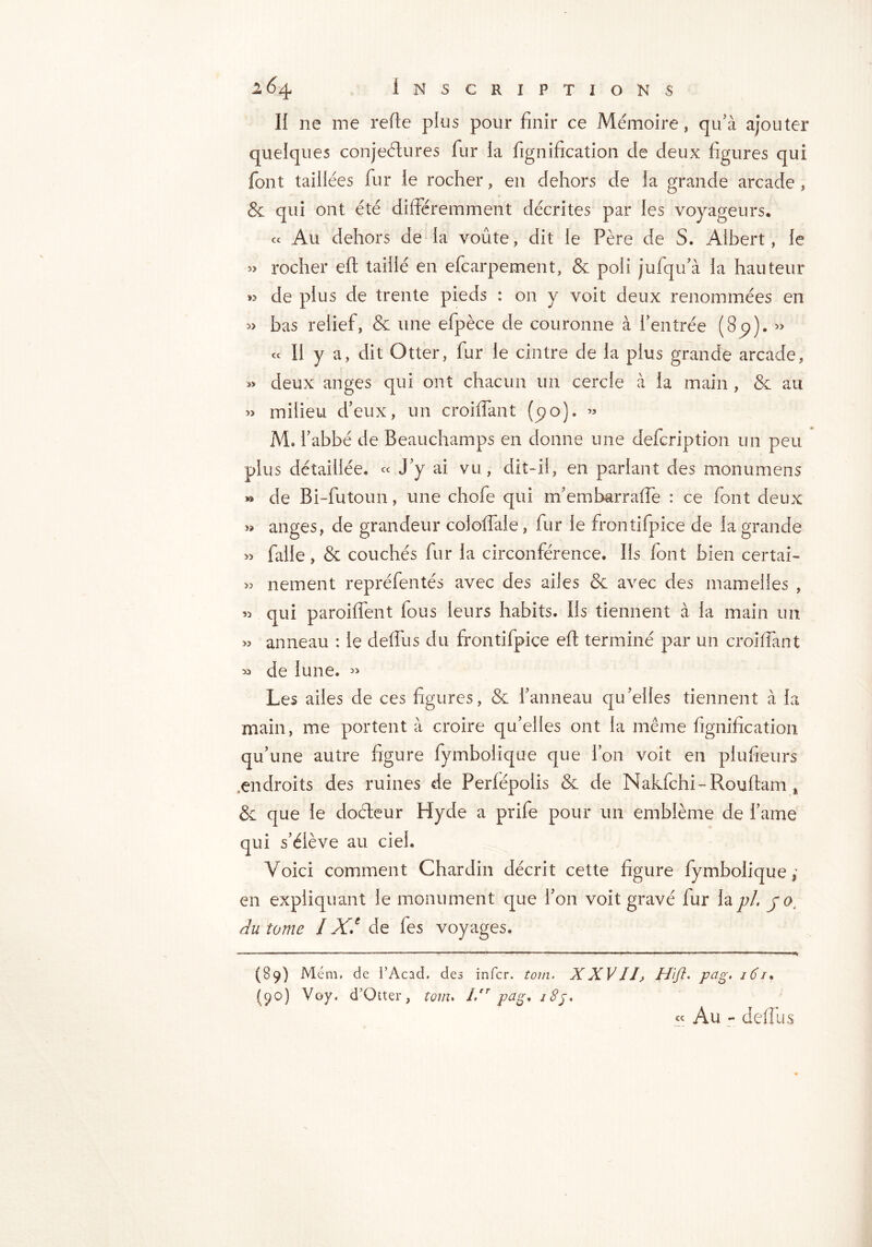 Il ne me relie plus pour finir ce Mémoire, qu'à ajouter quelques conjectures fur la lignification de deux figures qui font taillées fur le rocher, en dehors de la grande arcade , & qui ont été différemment décrites par les voyageurs. « Au dehors de la voûte, dit le Père de S. Albert, le » rocher eft taillé en efcarpement, & poli jufqifà la hauteur » de plus de trente pieds : on y voit deux renommées en » bas relief, & une efpèce de couronne à l'entrée (8p). » « Il y a, dit Otter, fur le cintre de la plus grande arcade, » deux anges qui ont chacun un cercle à la main , & au » milieu d'eux, un croiflant (po). « M. l'abbé de Beauchamps en donne une defeription un peu plus détaillée, « j y ai vu, dit-il, en parlant des monumens »> de Bi-futoun, une chofe qui m'embarraflè : ce font deux » anges, de grandeur cololfale, fur le frontifpice de la grande » falle, & couchés fur la circonférence. Ils font bien certai- « nement repréfentés avec des ailes & avec des mamelles , qui paroiflent fous leurs habits. Ils tiennent à la main un >5 anneau : le deffus du frontifpice eft terminé par un croiflant » de lune. « Les ailes de ces figures, & l'anneau qu'elles tiennent à la main, me portent à croire qu'elles ont la même lignification qu'une autre figure fymbolique que l’on voit en plufieurs endroits des ruines de Perfépoîis & de Nakfchi-Rouftam, & que le doéteur Hyde a prife pour un emblème de fame qui s’élève au ciel. Voici comment Chardin décrit cette figure fymbolique; en expliquant le monument que l’on voit gravé fur la pi. j o4 du tome I XJ de fes voyages. (89) Mém. de l’Acad. des infer, tom. XXVII> H'ift. pug. 16 / • (90) Voy. d’Otter, torn. Ier pag. i8j. Au - defllis cc