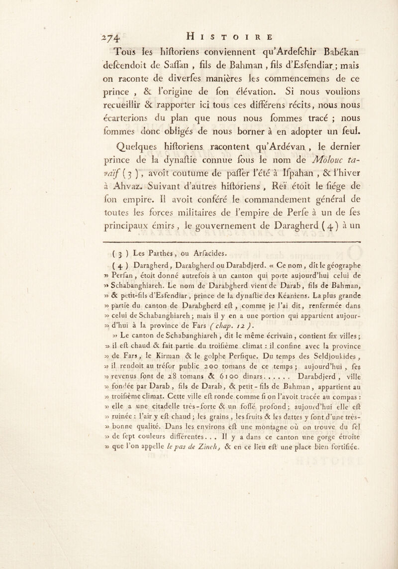 Tous les hiftoriens conviennent qu'Ardefchir Babékan defcendoit de Saffan , fils de Bahman , fils d’Esfendiar ; mais on raconte de diverfes manières ies commencemens de ce prince , & l'origine de fou élévation. Si nous voulions recueillir & rapporter ici tous ces différens récits, nous nous écarterions du pian que nous nous fomines tracé ; nous tommes donc obligés de nous borner à en adopter un feui. Quelques hiftoriens racontent qu'Ardévan , ie dernier prince de la dynaftie connue fous le nom de Moïouc ta- vaïf ( 3 ) , avoit coutume de paffer l'été à Ifpahan , & l'hiver à Ahvaz. Suivant d'autres hiftoriens , Reï étoit le fiége de fon empire. Il avoit conféré le commandement générai de toutes les forces militaires de l'empire de Perfe à un de fes principaux émirs, le gouvernement de Daragherd (4) à un ( 3 ) Les Parthes, ou Arfacides. ( 4, ) Daragherd, Darabgherd ou Darabdjerd. <* Ce nom, dit îe géographe 33 Perfan , étoit donné autrefois à un canton qui porte aujourd’hui celui de 3» Schabanghiareh. Le nom de Darabgherd vient de Darab, fils de Bahman, 33 & petit-fils d’Esfendiar, prince de la dynaftie des Kéaniens. La plus grande 3) partie du canton de Darabgherd eft , comme je l’ai dit, renfermée dans 3> celui de Schabanghiareh ; mais il y en a une portion qui appartient aujour- 33 d’hui à la province de Fars ( chap. 12 ). 33 Le canton de Schabanghiareh , dit le même écrivain, contient fix villes; 33 il eft chaud & fait partie du troifième climat : il confine avec la province 33 de Fars, le Kirman & le golphe Perfique. Du temps des Seldjoukides , 33 il rendoit au tréfor public 200 tomans de ce temps; aujourd’hui, fes 33 revenus font de 28 tomans & 6100 dinars Darabdjerd, ville 33 fondée par Darab , fils de Darab, & petit-fils de Bahman, appartient au 33 troifième climat. Cette ville eft ronde comme fi on î’avoît tracée au compas : 33 elle a une citadelle très-forte & un fofïë profond; aujourd’hui elle eft 33 ruinée : l’air y eft chaud ; les grains , les fruits & les dattes y font d’une très- 33 bonne qualité. Dans les environs eft une montagne où on trouve du fel 33 de (ept couleurs différentes. . » II y a dans ce canton une gorge étroite 33 que fon appelle le pas de Zmeh} & en ce lieu eft une place bien fortifiée.