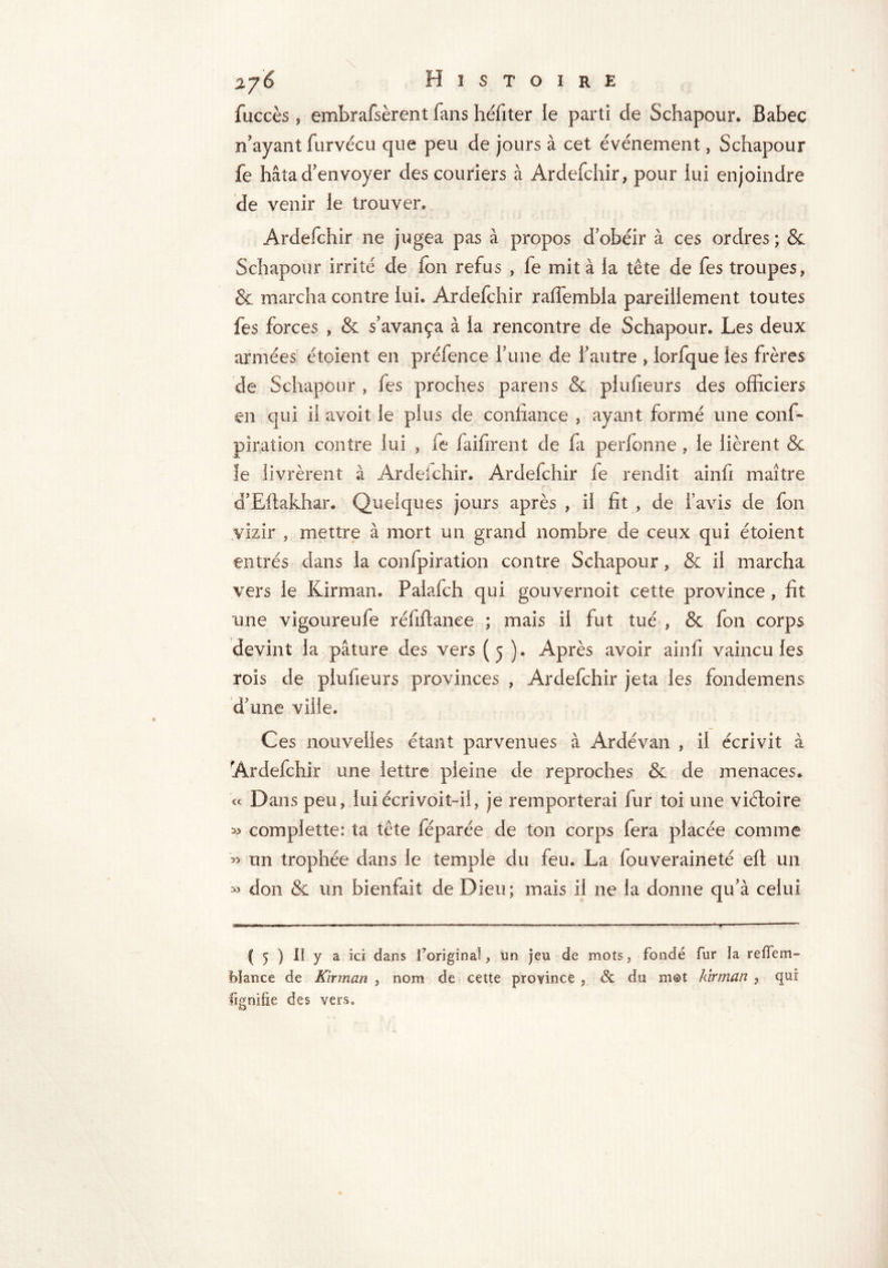 fuccès, embrafsèrent fans héfiter ie parti de Schapour. Babec n'ayant furvécu que peu de jours à cet événement, Schapour fe hâta d'envoyer des couriers à Ardefchir, pour lui enjoindre de venir le trouver, Ardefchir ne jugea pas à propos d’obéir à ces ordres ; & Schapour irrité de Ion refus , fe mita la tête de fes troupes, & marcha contre lui. Ardefchir ralîembla pareillement toutes fes forces , & s'avança à la rencontre de Schapour. Les deux armées étoient en préfenee rune de l’autre , lorfque les frères de Schapour , fes proches parens & plufieurs des officiers en qui il avoit le plus de confiance , ayant formé une conf- pîration contre lui , fe faifirent de fa perfonne , le lièrent & le livrèrent à Ardefchir. Ardefchir le rendit ainfi maître d'Eftakhar. Quelques jours après , il fit , de l’avis de fon vizir , mettre à mort un grand nombre de ceux qui étoient entrés dans la confpiration contre Schapour, & il marcha vers le Kirman. Palafch qui gouvernoit cette province , fit une vigoureufe réfiftanee ; mais il fut tué , & fon corps devint la pâture des vers (5 ). Après avoir ainfi vaincu les rois de plufieurs provinces , Ardefchir jeta les fondemens d’une ville. Ces nouvelles étant parvenues à Ardévan , il écrivit à Ardefchir une lettre pleine de reproches & de menaces. « Dans peu, lui écrivoit-il, je remporterai fur toi une viéloire » complette: ta tête féparée de ton corps fera placée comme » un trophée dans le temple du feu. La fouveraineté eft un » don & un bienfait de Dieu; mais il ne la donne qu’à celui ( 5 ) il y a ici dans l’original, un jeu de mots, fondé fur la refTem- bïance de Kirman , nom de cette province , & du mot kirman , qui lignifie des vers.