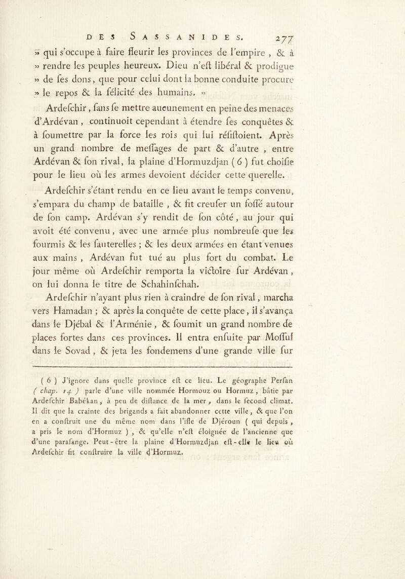 >> qui s’occupe à faire fleurir les provinces de l'empire , & à rendre les peuples heureux. Dieu n efi libéral & prodigue M de fes dons, que pour celui dont la bonne conduite procure » le repos & la félicité des humains. » Ardefchir, fans fe mettre aucunement en peine des menaces d’Ardévan , continuoit cependant à étendre fes conquêtes & à foumettre par la force les rois qui lui réflfloient. Après un grand nombre de mefîages de part & d’autre , entre Ardévan & fon rival, la plaine d’Hormuzdjan ( 6 ) fut choifie pour le lieu où les armes dévoient décider cette querelle. Ardefchir s’étant rendu en ce lieu avant le temps cou venu, s’empara du champ de bataille , & fit creufer un fofle autour de fon camp. Ardévan s’y rendit de fon côté , au jour qui avoit été convenu, avec une armée plus nombreufe que les fourmis & les fauterelles ; & les deux armées en étant venues aux mains , Ardévan fut tué au plus fort du combat. Le jour même où Ardefchir remporta la viéloîre fur Ardévan , on lui donna le titre de Schahinfchah. Ardefchir n’ayant plus rien à craindre de fon rivai, marcha vers Hamad an ; & après la conquête de cette place, il s’avança dans le Djébal & l’Arménie , & fournit un grand nombre de places fortes dans ces provinces. 11 entra enfuite par MoffuI dans le Sovad , & jeta les fondemens d’une grande ville fur ( 6 ) j’ignore dans quelie province eft ce lieu. Le géographe Perfan ( chap. 14. ) parle d’une ville nommée Hormouz ou Hormuz , bâtie par Ardefchir Bahékan , à peu de dibance de la mer , dans le fécond climat. Ii dit que la crainte des brigands a fait abandonner cette ville, & que Ton en a conftruit une du même nom dans Pille de Djéroun ( qui depuis , a pris le nom d’Hormuz ) , & qu’elle n’eb éloignée de l’ancienne que d’une parafange# Peut-être la plaine d’Hormuzdjan efi;-dit le lieu où Ardefchir fit conftruire la ville 4’Hormuz.