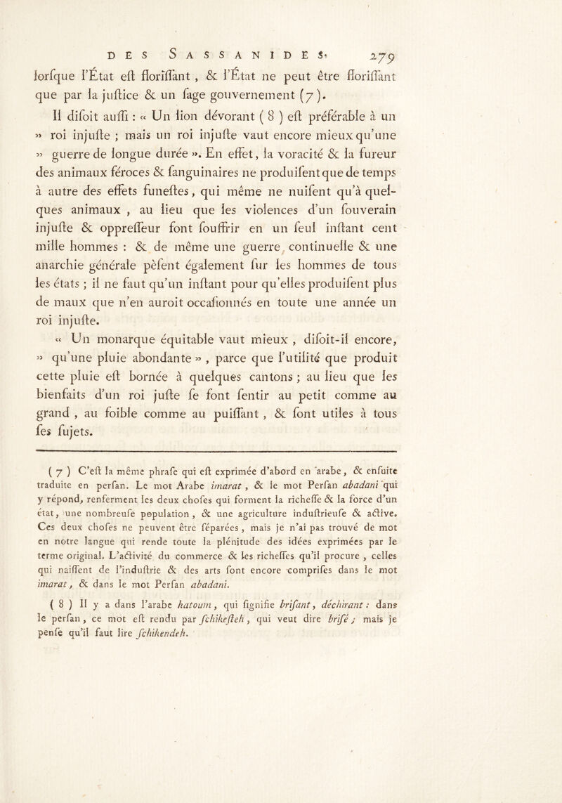 lorfque l’Etat eft floriïfant , & l’Etat ne peut être fforiffant que par la juftice & un fage gouvernement (7). Il difoit auffi : « Un lion dévorant ( 8 ) eft préférable à un » roi injufte ; mais un roi injufte vaut encore mieux qu’une >5 guerre de longue durée ». En effet, la voracité & la fureur des animaux féroces & fanguinaires ne produifentquede temps à autre des effets funeftes, qui même ne nuifent qu’à quel-* ques animaux , au lieu que les violences d’un foriverain injufte & oppreffeur font fouffrir en un feul inftant cent mille hommes : & de même une guerre continuelle & une anarchie générale pèfent également fur les hommes de tous les états ; il ne faut qu’un inftant pour qu’elles produifent plus de maux que n’en auroit occafionnés en toute une année un roi injufte. « Un monarque équitable vaut mieux , difoit-il encore, » qu’une pluie abondante» , parce que futilité que produit cette pluie eft bornée à quelques cantons ; au lieu que les bienfaits d’un roi jufte fe font fentir au petit comme au grand , au foible comme au puiffant , & font utiles à tous fes fujets. ( 7 ) C’eft îa même phrafe qui eft exprimée d’abord en arabe, & enfuite traduite en perfan. Le mot Arabe imarat , 6c ie mot Perfan abadani qui y répond, renferment les deux chofes qui forment la richeffe 6c la force d’un état, une nombreufe population, 6c une agriculture induftrieufe 6c aétîve* Ces deux chofes ne peuvent être féparées, mais je n’ai pas trouvé de mot en notre langue qui rende toute îa plénitude des idées exprimées par le terme original, L’aéfivité du commerce 6c les richeffes qu’il procure , celles qui naiffent de l’induflrie 6c des arts font encore -comprifes dans le mot imarat, 6c dans le mot Perfan abadani. { 8 ) Il y a dans l’arabe hatoum, qui lignifie brifant, déchirant : dans le perfan, ce mot eft rendu par fc hike ft eh , qui veut dire brifé ; maïs je penfe qu’il faut lire fchikendeh.