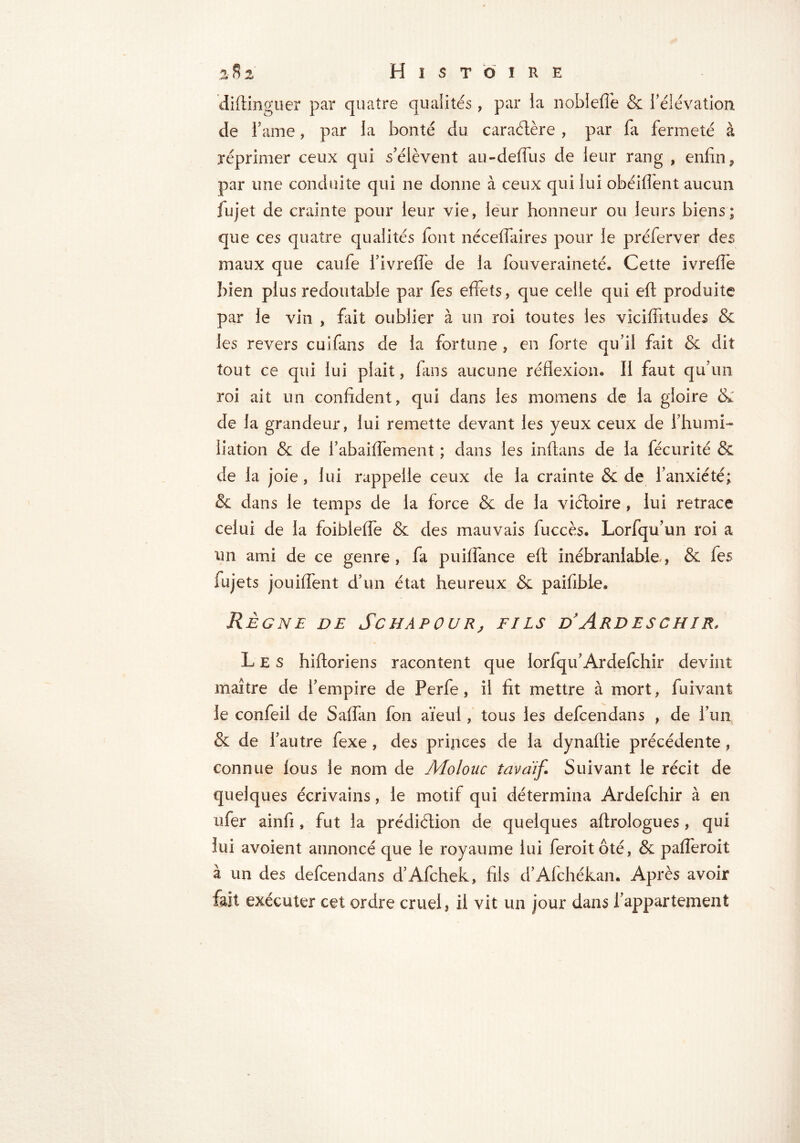 diftinguer par quatre qualités , par la noble fie & l’élévation de Tame, par la bonté du caractère , par fa fermeté à réprimer ceux qui s’élèvent au-deflus de leur rang , enfin, par une conduite qui ne donne à ceux qui lui obéifient aucun fujet de crainte pour leur vie, leur honneur ou leurs biens; que ces quatre qualités font néceflaires pour le préferver des maux que caufe l’ivrefie de la fouveraineté. Cette ivrefie bien plus redoutable par fes effets, que celle qui eft produite par le vin , fait oublier à un roi toutes les vicifiïtudes & les revers cuifans de la fortune , en forte qu’il fait & dit tout ce qui lui plait, fans aucune réflexion. Il faut qu’un roi ait un confident, qui dans les momens de la gloire & de la grandeur, lui remette devant les yeux ceux de l’humi- liation & de l’abaiflement ; dans les inflans de la fécurité & de la joie, lui rappelle ceux de la crainte & de l’anxiété; & dans le temps de la force & de la victoire, lui retrace celui de la foiblefle & des mauvais fuccès. Lorfqu’un roi a un ami de ce genre, fa puiflance eft inébranlable, & fes lujets jouiflent d’un état heureux & paifibie» Règne de Schapour, fils d’Ardeschir, Les hifloriens racontent que lorfqifArdefchir devint maître de l’empire de Perfe, il fit mettre à mort, fuivant le confeil de Saflan Ion aïeul, tous les defcendans , de l’un & de l’autre fexe , des princes de la dynaflie précédente , connue lous le nom de Molonc tava'if. Suivant le récit de quelques écrivains, le motif qui détermina Ardefchir à en ufer ainfi , fut la prédiétion de quelques aftrologues, qui lui avoient annoncé que le royaume lui feroitôté, & pafleroit à un des defcendans d’Afchek, fils d’Afchékan. Après avoir fait exécuter cet ordre cruel, il vit un jour dans l’appartement