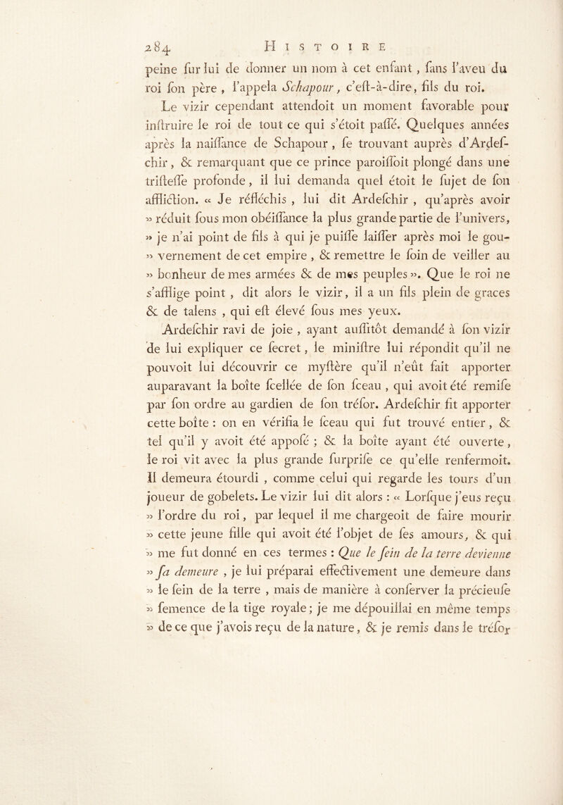 peine fur lui de donner un nom à cet entant , fans l'aveu du roi fon père , l'appela Schapour, c’eft-à-dire, fils du roi. Le vizir cependant attendoit un moment favorable pour inftruire le roi de tout ce qui s’étoit paffé. Quelques années après la naifiance de Schapour , fe trouvant auprès d’Ardef* chir, & remarquant que ce prince paroiffoit plongé dans une trifteffe profonde, il lui demanda quel étoit le fujet de fon affliction. « Je réfléchis , lui dit Ardefchir , qu’après avoir >3 réduit fous mon obéiffance la plus grande partie de funivers, » je n'ai point de fils à qui je puiffe laiffer après moi le gou- « vernement de cet empire » & remettre le foin de veiller au » bonheur de mes armées & de mes peuples ». Que le roi ne s’afflige point , dit alors le vizir, il a un fils plein de graces & de talens , qui eft élevé fous mes yeux, Ardefchir ravi de joie , ayant auffitôt demandé à fon vizir de lui expliquer ce fecret, le miniftre lui répondit qu’il ne pouvoit lui découvrir ce myftère qu’il n’eût fait apporter auparavant la boîte fcellée de fon fceau , qui avoit été remife par fon ordre au gardien de fon tréfor. Ardefchir fit apporter cette boîte : on en vérifia le fceau qui fut trouvé entier, & tel qu’il y avoit été appofé ; & la boîte ayant été ouverte, le roi vit avec la plus grande furprife ce qu’elle renfermoit. II demeura étourdi , comme celui qui regarde les tours d’un joueur de gobelets. Le vizir lui dit alors : « Lorfque j’eus reçu « Tordre du roi, par lequel il me chargeoit de faire mourir » cette jeune fille qui avoit été l’objet de fes amours, & qui » me fut donné en ces termes : Que le fein de la terre devienne » fa demeure , je lui préparai effectivement une demeure dans » le fein de la terre , mais de manière à conferver la précieufe » femence de la tige royale ; je me dépouillai en même temps » de ce que j’avois reçu de la nature, & je remis dans le tréfor