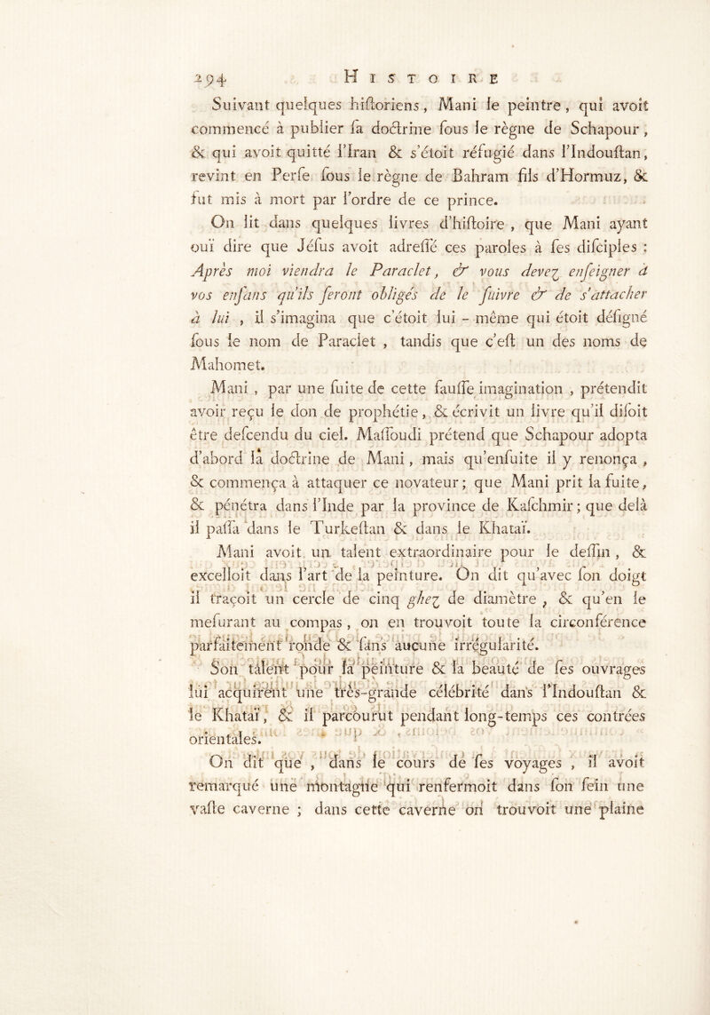 Suivant quelques hifloriens, Mani le peintre , qui avoit commencé à publier la doélrine fous le règne de Schapour , & qui avoit quitté il ran & s’étoit réfugié dans llndouftan, revint en Perle fous le règne de Bahram fils d’Hormuz, & fut mis à mort par l'ordre de ce prince. On lit dans quelques livres d’hiftoire , que Mani ayant ouï dire que Jéfus avoit adreffé ces paroles à fes difciples : Après moi viendra le Paraclet, & vous deve^ en feigner â V * vos enjans quids feront obligés de le fuivre & de s'attacher à lui j il s'imagina que c’étoit lui - même qui étoit défigné fous ie nom de Paraclet , tandis que c’eft un des noms de Mahomet. Mani , par une fuite de cette fauffe imagination , prétendit avoir reçu ie don de prophétie, & écrivit un livre qu’il diloit être defcendu du ciel. Maffoudi prétend que Schapour adopta d’abord la doélrine de Mani, mais qu’enfuite il y renonça , & commença à attaquer ce novateur; que Mani prit la fuite, & pénétra dans l’Inde par la province de Kafchmir; que delà il patTa dans le Turkeftan & dans ie Khataï. Mani avoit un talent extraordinaire pour le deffm , & • : ■ [DU £ < |i excelioit dans l’art de la peinture. On dit qu’avec fon doigt il traçoit un cercle de cinq gheç de diamètre ; & qu’en le mefurant au compas, on en trouvoit toute la circonférence parfaitement ronde & fans aucune irrégularité. Son talent pour là peinture & la beauté de fes ouvrages lui acquirent une très-grande célébrité dans flndouflan & le Khataï, & il parcourut pendant long-temps ces contrées orientales. On dit que , dans le cours de fes voyages , il avoit remarqué une montagne qui renfermoit dans ion fein une vafte caverne ; dans cette caverne ori trouvoit une plaine