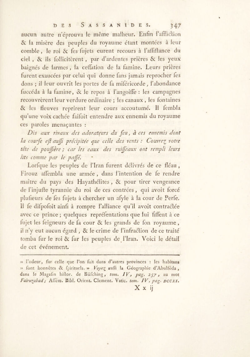 aucun autre n’éprouva ie même malheur. Enfin fafiftétion & la misère des peuples du royaume étant montées à leur comble , le roi & fies lu jets eurent recours à raffifiance du ciel , & ils follicitèrent , par d’ardentes prières & les yeux baignés de larmes , la ceffation de la famine. Leurs prières furent exaucées par celui qui donne fans jamais reprocher fes dons ; il leur ouvrit les portes de fa miféricorde, l’abondance fuccéda à la famine, 3c le repos à l’angoifle : les campagnes recouvrèrent leur verdure ordinaire ; les canaux , les fontaines & les fleuves reprirent leur cours accoutumé. Il fembla qu’une voix cachée faifoit entendre aux ennemis du royaume ces paroles menaçantes : Dis aux rivaux des adorateurs du feu, à ces ennemis dont la courfe eft aujji précipitée que celle des vents : Couvrer votre tête de poujfère ; car les eaux des ruiféaux ont rempli leurs lits comme par le pajfé. Lorfque les peuples de l’Iran furent délivrés de ce fléau , Firouz affembla une armée , dans l’intention de fe rendre maître du pays des Hayathéiites , & pour tirer vengeance de l’injlifte tyrannie du roi de ces contrées , qui avoit forcé plu fleurs de fes fujets à chercher un afyle à la cour de Perfe, Il fe difpofoit ainfi à rompre l’alliance qu’il avoit contractée avec ce prince ; quelques repréfentations que lui fiffent à ce lujet les feigneurs de fa cour & les grands de fon royaume , il n’y eut aucun égard , & le crime de l’infraélion de ce traité tomba fur le roi & fur les peuples de l’Iran. Voici le détail de cet événement. l’odeur, fur celle que Ton fait dans d’autres provinces : les habitans 3> font honnêtes & fpirituels. « Voye^ auffi la Géographie d’Àbuîféda , dans le Magafin hiftor. de Büfching, tom. IV> p&g» 257 > au mot Fairu^abad; Affém. BibI, Orient. Clement, Vatic, tom, IV, pag. dccxi. X x ij