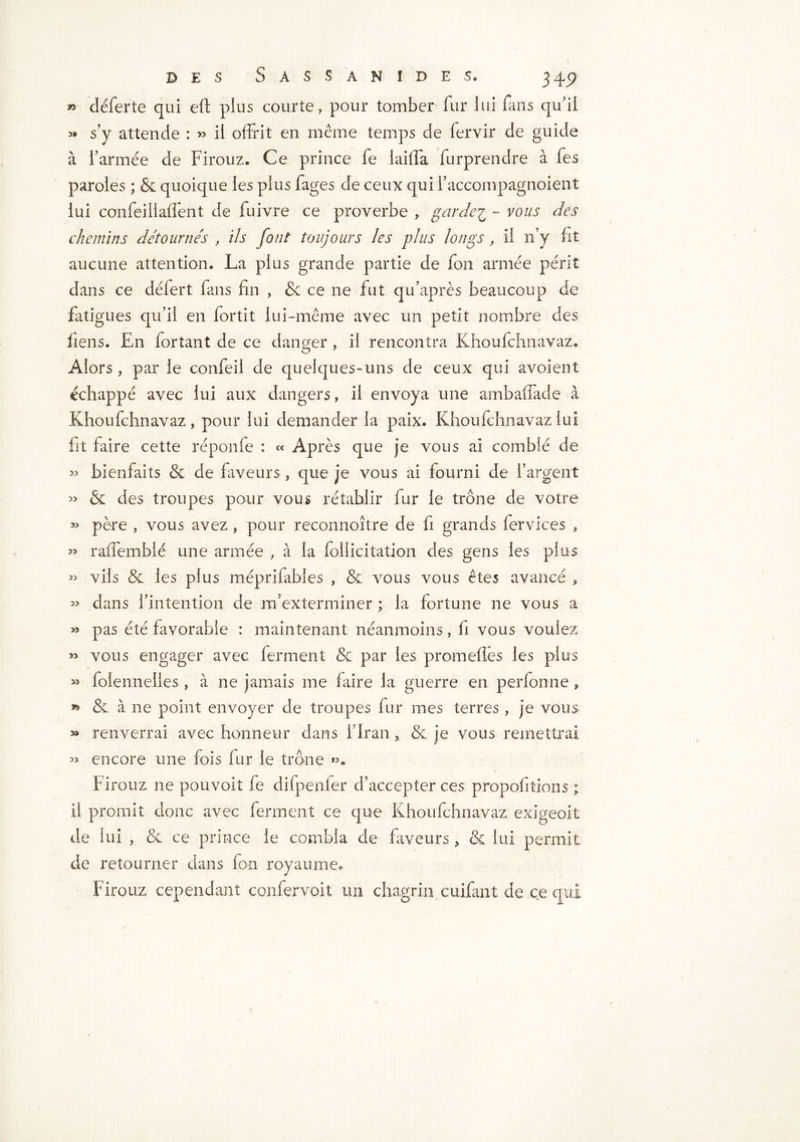 » cléferte qui eft plus courte, pour tomber fur lui fans qu’il » s’y attende : » il offrit en même temps de fervir de guide à l’armée de Firouz. Ce prince fe laiffa furprendre à fes paroles ; & quoique les plus Fages de ceux qui l’accompagnoient lui confeillaffent de fuivre ce proverbe , garder - vous des chemins détournés , ils font toujours les plus longs, il n’y fit aucune attention. La plus grande partie de fou armée périt dans ce défert fans fin , &c ce ne fut qifaprès beaucoup de fatigues qu’il en fortit lui-même avec un petit nombre des liens. En for tant de ce danger , il rencontra Khoufchnavaz. Alors, par le confeil de quelques-uns de ceux qui avoient échappé avec lui aux dangers, il envoya une ambaffade â Khoufchnavaz, pour lui demander la paix. Khoufchnavaz lui fit faire cette réponfe : « Après que je vous ai comblé de » bienfaits & de faveurs, que je vous ai fourni de l’argent & des troupes pour vous rétablir fur le trône de votre » père , vous avez, pour reconnoitre de fi grands fervices , » raffemblé une armée , à la foliicitation des gens les plus >3 vils & les plus méprifables , Se vous vous êtes avancé P « dans l’intention de m’exterminer ; la fortune ne vous a » pas été favorable : maintenant néanmoins, fi vous voulez vous engager avec ferment Se par les prom elles les plus » foîennelles , à ne jamais me faire la guerre en perfonne, » & à ne point envoyer de troupes fur mes terres , je vous » renverrai avec honneur dans l’Iran , & je vous remettrai 3> encore une fois fur le trône ». Firouz ne pouvoir fe difpenfer d’accepter ces propofitions ; il promit donc avec ferment ce que Khoufchnavaz exigeait de lui , Se ce prince le combla de faveurs, St lui permit de retourner dans fo-n royaume. Firouz cependant confervoit un chagrin cuifant de ce qui