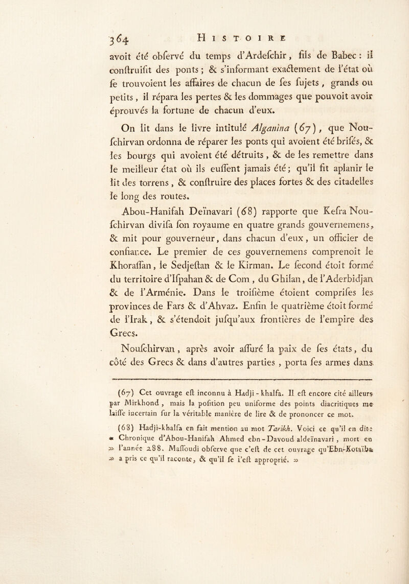 Histoire 3 ^4 avoit été obfervé du temps d’Ardefchir, fils de Babec : il conflruifit des ponts ; & s’informant exactement de i’état ou fe trouvoient les affaires de chacun de fes fujets , grands ou petits, il répara les pertes & les dommages que pouvoit avoir éprouvés la fortune de chacun d’eux* On lit dans le livre intitulé Al gam n a (67), que Mou- fchirvan ordonna de réparer les ponts qui avoient été bribes, & les bourgs qui avoient été détruits , & de les remettre dans le meilleur état où ils euffent jamais été ; qu’il fit aplanir le lit des torrens , & conftruire des places fortes & des citadelles îe long des routes* Abou-Hanifah Deïnavari (d8) rapporte que Kefra Nou- fchirvan divifa fon royaume en quatre grands gouvernemens^ & mit pour gouverneur, dans chacun d’eux, un officier de confiance. Le premier de ces gouvernemens comprenoit le Khoraffan, le Sedjeflan & le Kirman. Le fécond étolt formé du territoire d’Ifpahan & de Coin , du Ghilan , de i’Aderbidjan & de l’Arménie. Dans le troifième étoient comprifes les provinces de Fars & d’Ahvaz. Enfin le quatrième étoit formé de l’Irak, & s’éîendoit jufqu’aux frontières de l’empire des Grecs. Moufchîrvan, après avoir affuré la paix de fes états, du côté des Grecs & dans d’autres parties , porta fes armes dans (67) Cet ouvrage eft inconnu à Hadji - khalfa. Il eft encore cité ailleurs |>ar JVlirkhond , mais la pofition peu uniforme des points diacritiques tue laide incertain fur la véritable manière de lire & de prononcer ce mot, (63) Hadji-khalfa en fait mention au mot Tankh. Voici ce qu’il en dîtî « Chronique d’Abou-Hanifah Ahmed ebn - Davoud aldeïnavari , mort eu ;» l’année 2.88, Maffoudi obferve que c’ed de cet ouvrage qu’Ebn-Kotaïbsk 3 a Pr*s ce d raconte, & qu’il fe i’elt approprié. 33