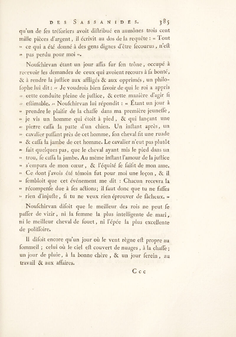 qu’un de les tréforiers avoit diltribué en aumônes trois cent mille pièces d’argent, il écrivit au dos delà requête : « Fout » ce qui a été donné à des gens dignes d’être fecourus , n’eft « pas perdu pour moi ». Noufchirvan étant un jour affis fur fcn trône , occupé à recevoir les demandes de ceux qui avoient recours à la bonté, & à rendre la juftice aux affligés & aux opprimés, un philo- lophe lui dit : ^ Je voudrois bien lavoir de qui le roi a appris » cette conduite pleine de juftice, 6c cette manière d’agir li « eftimabie. *>> Noufchirvan lui répondit : « Etant un jour a » prendre le plaifir de la chafie dans ma première jeunelïe, « je vis un homme qui étoit à pied , 6c qui lançant une pierre caffa la patte d’un chien. Un imitant après, un » cavalier paflant près de cet homme, Ion cheval fit une ruade » 6c cafia la jambe de cet homme. Le cavalier n’eut pas plutôt » fait quelques pas, que le cheval ayant mis le pied dans un » trou, fie cafia la jambe. Au même inftant l’amour de la juftice » s’empara de mon cœur , 6c l’équité fe faifit de mon ame. ” Ce dont j’avois été témoin fut pour moi une leçon , & il » fembloit que cet événement me dît : Chacun recevra la ” récompenfe due à fes allions; il faut donc que tu ne fafles » rien d’injufte, fi tu ne veux rien éprouver de fâcheux. >» Noufchirvan difoit que le meilleur des rois ne peut le pafler de vizir , ni la femme la plus intelligente de mari, ni le meilleur cheval de fouet, ni l’épée la plus excellente de polifloire. Il difoit encore qu’un jour où le vent règne efi propre au fommeil ; celui où le ciel elt couvert de nuages , à la chafie; un jour de pluie, à la bonne chère , & un jour ferein , au travail 6c aux affaires. C c c