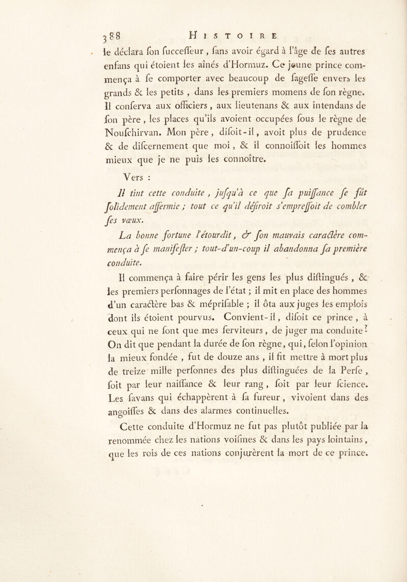 le déclara Ton fucceffeur , fans avoir égard à l’âge de fes antres enfans qui étoient les aînés d’Hormuz. Ce jeune prince com- mença à fe comporter avec beaucoup de fageffe envers les grands & les petits , dans les premiers momens de fon règne. Il conferva aux officiers , aux lieutenans & aux intendans de fon père , les places qu’ils avoient occupées fous le règne de Noufchirvan. Mon père, difoit-il, avoit plus de prudence & de difcernement que moi , & il connoiffoit les hommes mieux que je ne puis les connoître. Vers : Il tint cette conduite , jufquà ce que fa puijfance fe fût foil dement affermie ; tout ce qu’il défir oit semprejfoit de combler fes vœux. La bonne fortune Tétourdit, & fon mauvais caraélère com- mença à fe manifefier ; tout-d’un-coup il abandonna fa première conduite. Il commença à faire périr les gens les plus diftingués , & les premiers perfonnages de l’état ; il mit en place des hommes d’un caraélère bas & méprifabie ; il ôta aux juges les emplois dont ils étoient pourvus. Convient-il, difoit ce prince, à ceux qui ne font que mes ferviteurs, de juger ma conduite • On dit que pendant la durée de fon règne, qui, felon l’opinion la mieux fondée , fut de douze ans , il fit mettre à mort plus de treize mille perfonnes des plus diflinguées de la Perfe foit par leur naiffance & leur rang , foit par leur fcience* Les favans qui échappèrent à fa fureur , vivoient dans des aiwoiffes & dans des alarmes continuelles. Cette conduite d’Hormuz ne fut pas plutôt publiée par la renommée chez les nations voifines & dans les pays lointains , que les rois de ces nations conjurèrent la mort de ce prince.