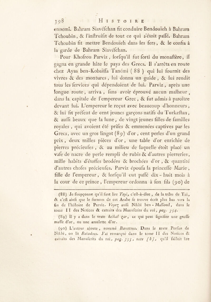 J >• ennemi. Bahram Siavéfchan fit conduire Bendouïeh à Bahram Tchoubin, & i'inflruifit de tout ce qui setoit paffé. Bahram Tchoubin fit mettre Bendouïeh dans les fers, & le confia à la garde de Bahram Siavéfchan. Pour Khofrou Parviz , iorfqu’il fut forti du monaftère, if gagna en grande hâte le pays des Grecs. Il s'arrêta en route chez Ayas ben-Kobaïffa Tanémi ( 88 ) qui lui fournit des vivres & des montures , lui donna un guide , & lui rendit tous les fervices qui dépendoient de lui. Parviz , après une longue route , arriva , fans avoir éprouvé aucun malheur f dans la capitale de l’empereur Grec , & fut admis à paroître devant lui. L'empereur le reçut avec beaucoup d'honneurs , & lui fit prëfent de cent jeunes garçons natifs du Turkeftan, & auffi beaux que la lune, de vingt jeunes filles de familles royales , qui avoient été prifes & emmenées captives par les Grecs, avec un gros lingot (8p) d’or , cent perles d’un grand prix , deux milles pièces d'or , une table d'or enrichie de pierres précieufes , & au milieu de laquelle étoit placé un vafe de nacre de perle rempli de rubis & d’autres pierreries, mille habits d'étoffes brodées & brochées d'or , & quantité d'autres chofes précieufes. Parviz époufa la princefîe Marie , fille de l'empereur, & lorfqu'il eut paffé dix - huit mois à la cour de ce prince , l’empereur ordonna à fon fils (po) de (88) Je foupçonne qu’il faut lire Tayi, c’eft-à-dire , de la tribu de Taï, 6c c’elt ainfi que le furnom de cet Arabe fe trouve écrit plus bas vers la fin de I’hiftoire de Parviz. Vcye^ auffi Nikbi ben-Maffoud, dans le tome I I des Notices & extraits des Manufcrits du roi, p&g> 354' (89) Il y a dans le texte helkal ^ar, ce qui peut lignifier une grolTe made d’or, ou une amulette d’or. (90) L’auteur ajoute , nommé Banatous» Dans le texte Perfan de Nikbi, on lit Baïadous. J’ai remarqué dans ie tome 11 des Notices & extraits des Manufcrits du roi, Pûg' 355» note [b]> qtfil fai loi t lire