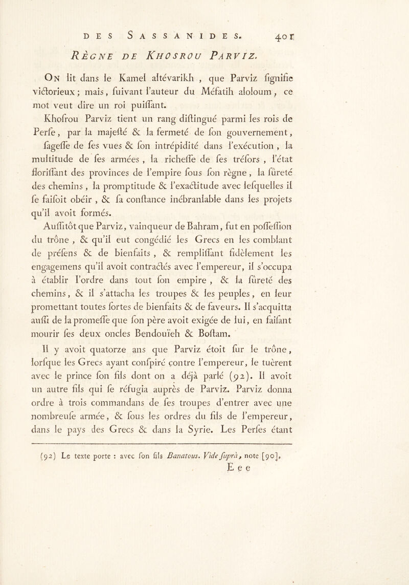 Règne de Khosrou Parviz, On lit dans le Kamel altévarikh , que Parviz fignifie victorieux ; mais, fuivant Fauteur du Méfatih aloloum , ce mot veut dire un roi puiffant. Khofrou Parviz tient un rang diftingué parmi les rois de Perfe, par la majefté & la fermeté de fon gouvernement, fageffe de fes vues & fon intrépidité dans Fexécution , la multitude de fes armées , la richeffe de fes tréfors , l’état fîoriffant des provinces de l’empire fous fon règne , la fureté des chemins, la promptitude & i’exaélitude avec lefquelles il fe faifoit obéir , & fa confiance inébranlable dans les projets qu’il avoit formés. Aufhtôt que Parviz, vainqueur de Bahram, fut en pofTefiïon du trône , & qu’il eut congédié les Grecs en les comblant de préfens & de bienfaits , & rempliffant fidèlement les engagemens qu’il avoit contractés avec l’empereur, il s’occupa à établir l’ordre dans tout fon empire , & la fureté des chemins, & il s’attacha les troupes & les peuples , en leur promettant toutes fortes de bienfaits & de faveurs. Il s’acquitta auffi de lapromeffe que fon père avoit exigée de lui, en faiiant mourir fes deux oncles Bendouïeh & Boflam. Il y avoit quatorze ans que Parviz étoit fur le trône, lorfque les Grecs ayant confpiré contre l’empereur, le tuèrent avec le prince fon fils dont on a déjà parlé (512). Il avoit un autre fils qui fe réfugia auprès de Parviz. Parviz donna ordre à trois commandans de fes troupes d’entrer avec une nombreufe armée, & fous les ordres du fils de l’empereur, dans le pays des Grecs & dans la Syrie. Les Perfes étant (92) Le texte porte : avec Ton fils B anatom. Vide fuprà, note [90], E e e