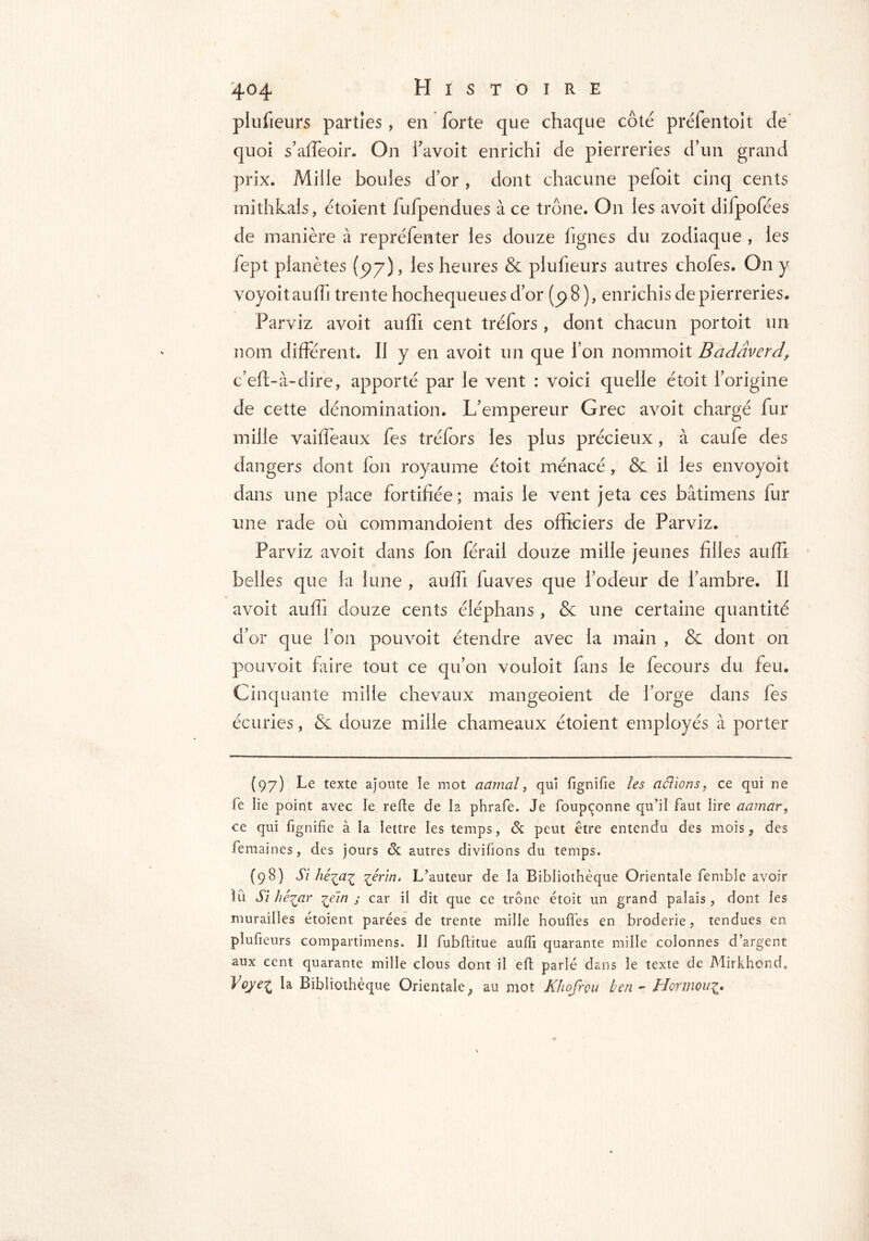 plufieurs parties, en forte que chaque côté préfentoit de quoi s’affeoir. On f avoit enrichi de pierreries d’un grand prix. Mille boules d’or , dont chacune pefoit cinq cents mithkals, étoient fufpendues à ce trône. On les avoit difpofées de manière à repréfenter les douze fignes du zodiaque , les fept planètes (97), les heures & plufieurs autres chofes. On y voyoit auffi trente hochequeues d’or (p8 ), enrichis de pierreries. Parviz avoit auffi cent tréfors , dont chacun portoit un nom différent. Il y en avoit un que l’on nommoit Badâvcrd\ c’eft-à-dire, apporté par le vent : voici quelle étoit l’origine de cette dénomination. L’empereur Grec avoit chargé fur mille vaiffeaux fes tréfors les plus précieux, à caufe des dangers dont ion royaume étoit ménacé , & il les envoyoit dans une place fortifiée ; mais le vent jeta ces bâtimens fur une rade où commandoient des officiers de Parviz. Parviz avoit dans fon férail douze mille jeunes filles auffi belles que la lune , auffi fuaves que l’odeur de l’ambre. II avoit auffi douze cents éléphans, & une certaine quantité d’or que Ton pouvoit étendre avec la main , & dont on pouvoit faire tout ce qu’on vouloit fans le fecours du feu. Cinquante mille chevaux mangeoient de l’orge dans fes écuries, & douze mille chameaux étoient employés à porter (97) Le texte ajoute le mot aamal, qui fignifie les délions, ce qui ne le lie point avec ie refte de la phrafe. Je foupçonne qu’il faut lire aamar, ce qui fignifie à la lettre les temps, & peut être entendu des mois 9 des femaines, des jours ôc autres divifions du temps. (98) Si hé^a^ %érin. L’auteur de la Bibliothèque Orientale femble avoir lû Si hé.7jxr ^éin ; car il dit que ce trône étoit un grand palais, dont les murailles étoient parées de trente mille houffes en broderie, tendues en plufieurs compartimens. II fubftitue auffi quarante mille colonnes d’argent aux cent quarante mille clous dont il eft parlé dans le texte de Mirkhond, Voye^ la Bibliothèque Orientale} au mot Khofrou ben » Honnou^o