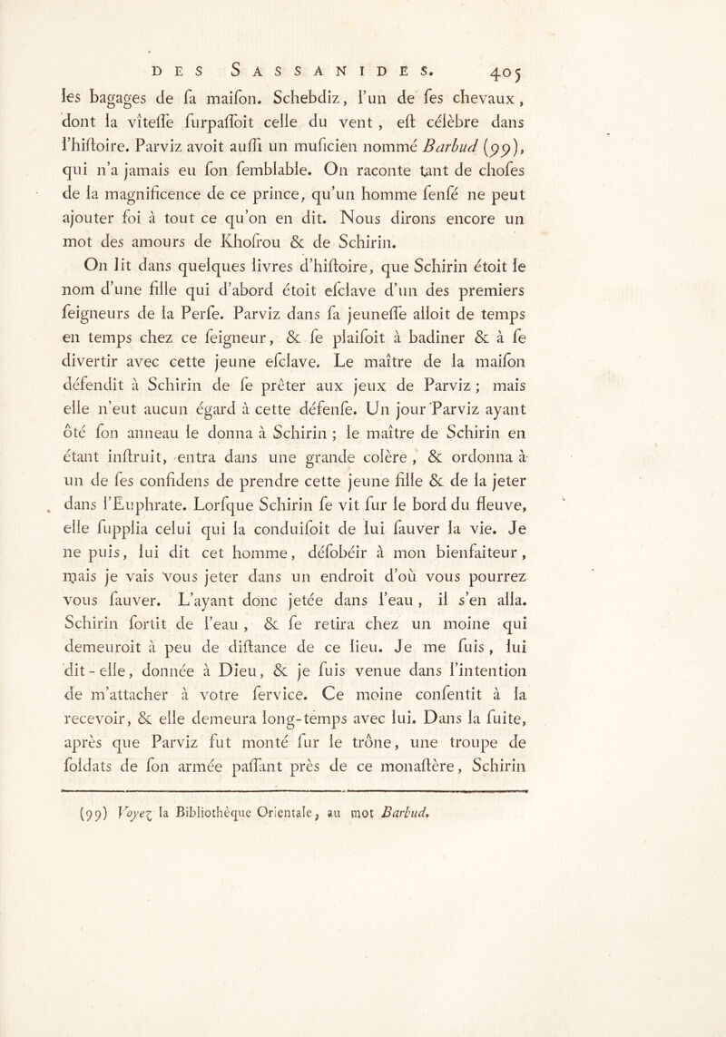 les bagages Je fa maifon. Schebdiz, l’un de fes chevaux , dont la vîtelfe furpaflbit celle du vent , eft célèbre dans fhifioire. Parviz avoit auiïi un muficien nommé Barbud (99), qui n’a jamais eu fon femblable. On raconte tant de chofes de la magnificence de ce prince, qu’un homme fenfé ne peut ajouter foi à tout ce qu’on en dit. Nous dirons encore un mot des amours de Kholfou & de Schirin. On lit dans quelques livres d’hiftoire, que Schirin étoit le nom d’une fille qui d’abord étoit elciave d’un des premiers feigneurs de la Perfe. Parviz dans fa jeunefle alloit de temps en temps chez ce feigneur, & fe piaifoit à badiner & à fe divertir avec cette jeune efclave. Le maître de la maifon défendit à Schirin de fe prêter aux jeux de Parviz ; mais elle n’eut aucun égard à cette défenfe. Un jour Parviz ayant ôté fon anneau le donna à Schirin ; le maître de Schirin en étant inftruit, entra dans une grande colère , & ordonna à un de les confidens de prendre cette jeune fille & de la jeter dans l’Euphrate. Lorfque Schirin fe vit fur le bord du fleuve, elle fupplia celui qui la conduifoit de lui fauver la vie. Je ne puis, lui dit cet homme, défobéir à mon bienfaiteur, mais je vais Vous jeter dans un endroit d’où vous pourrez vous fauver. L’ayant donc jetée dans l’eau , il s’en alla. Schirin fortit de l’eau , & fe retira chez un moine qui demeuroit à peu de diftance de ce lieu. Je me fuis , lui dit-elle, donnée à Dieu, & je fuis venue dans l’intention de m’attacher à votre fer vice. Ce moine confentit à la recevoir, & elle demeura long-temps avec lui. Dans la fuite, après que Parviz fut monté fur le trône, une troupe de foldats de fon armée paflant près de ce monaftère, Schirin (99) Jr°/eZ Bibliothèque Orientale ? au mot Barbud,