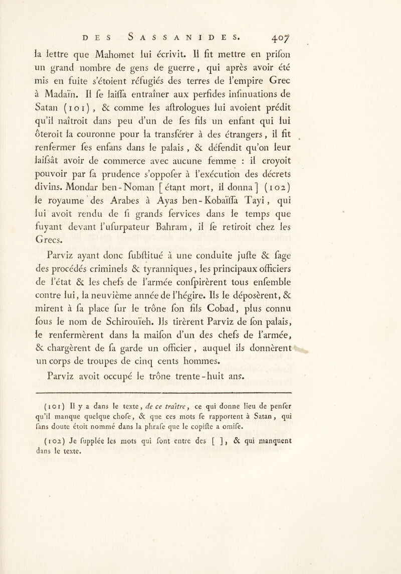 la lettre que Mahomet lui écrivit. Il fit mettre en prifon un grand nombre de gens de guerre , qui après avoir été mis en fuite s'étoient réfugiés des terres de l'empire Grec à Madaïn. Il fe lailfa entraîner aux perfides infinuations de Satan ( 1 o 1 ) , & comme les aftrologues lui avoient prédit qu’ii naîtroit dans peu d’un de fes fils un enfant qui lui ôteroit la couronne pour la transférer à des étrangers, il fit renfermer fes enfans dans le palais , & défendit qu'on leur laifsât avoir de commerce avec aucune femme : il croyoit pouvoir par fa prudence s’oppofer à l'exécution des décrets divins. Mondar ben-Noman [étant mort, il donna] (102) le royaume des Arabes à Ayas ben-Kobaïfîa Tayi, qui lui avoit rendu de fi grands fervices dans le temps que fuyant devant i'ufurpateur Bahram, il fe retiroit chez les Grecs. Parviz ayant donc fubftitué à une conduite jufte & fage des procédés criminels Se tyranniques, les principaux officiers de l'état & les chefs de l’armée confpirèrent tous enfemble contre lui, la neuvième année de l’hégire. Ils le déposèrent, & mirent à fa place fur le trône fon fils Cobad, plus connu fous le nom de Schirouïeh. Ils tirèrent Parviz de fon palais, le renfermèrent dans la maifon d'un des chefs de l'armée, & chargèrent de fa garde un officier , auquel ils donnèrent un corps de troupes de cinq cents hommes. Parviz avoit occupé le trône trente-huit ans» ( 1 o 1 ) II y a dans le texte, de ce traître, ce qui donne lieu de penfer qu’il manque quelque chofe, & que ces mots fe rapportent à Satan, qui fans doute ét.oit nommé dans la phrafe que le copifte a omife. (102) Je fupplée les mots qui font entre des [ ], & qui manquent dans le texte.