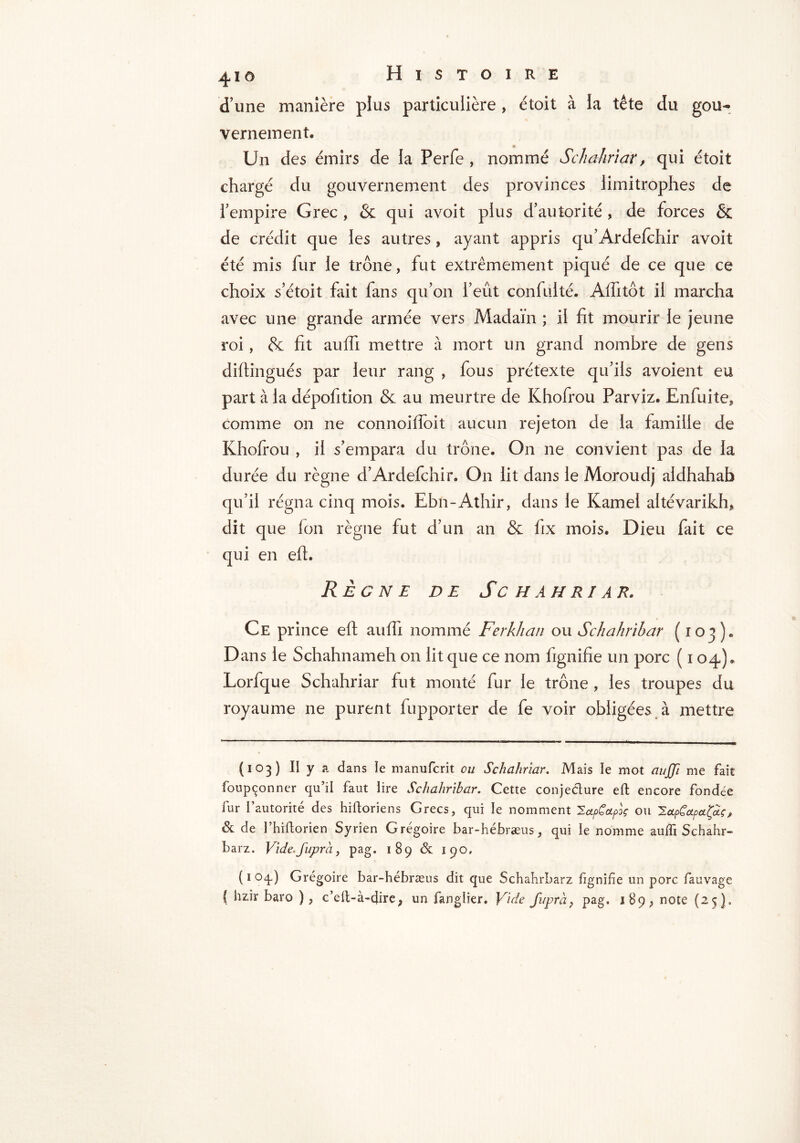 d’une manière plus particulière, étoit à la tête du gou- vernement. Un des émirs de la Perfe , nommé Schahriar, qui étoit chargé du gouvernement des provinces limitrophes de l’empire Grec , & qui avoit plus d’autorité , de forces & de crédit que les autres, ayant appris qu’Ardefrhir avoit été mis fur le trône, fut extrêmement piqué de ce que ce choix s’étoit fait fans qu’on l’eût confulté. Affitôt il marcha avec une grande armée vers Madaïn ; il fit mourir le jeune roi, & fit auffi mettre à mort un grand nombre de gens diftingués par leur rang , fous prétexte qu’ils avoient eu part à la dépofition & au meurtre de Khofrou Par viz. Enfui te, comme on ne connoifioit aucun rejeton de la famille de Khofrou , il s’empara du trône. On ne convient pas de la durée du règne d’Ardefchir. On lit dans le Moroudj aldhahab régna cinq mois. Ebn-Athir, dans le Kamel altévarikh, dit que fon règne fut d’un an & fix mois. Dieu fait ce qui en efr. Règne de Schahriar. Ce prince efr auffi nommé Ferkhan ou Schahrïbar (103). Dans le Schahnameh on lit que ce nom fignifie un porc ( 104). Lorfque Schahriar fut monté fur le trône , les troupes du royaume ne purent fupporter de fe voir obligées à mettre (103) II y a dans le manufcrit ou Schahriar. Mais le mot auffi me fait foupçonner qu’il faut lire Schahrïbar. Cette conjecture eft encore fondée fur l’autorité des hiftoriens Grecs, qui le nomment ^upCapoç ou ^.apCoLpct(a.ç, & de l’hiftorien Syrien Grégoire bar-hébræus, qui le nomme auffi Schahr- barz. Vide.fupra, pag. 189 & 190. ( 1 oq) Grégoire bar-hébræus dit que Schahrbarz fignifie un porc fauvage f hzir baro ), c’eit-à-dire, un Tanglier. Vide fuprà, pag. 189, note (25).