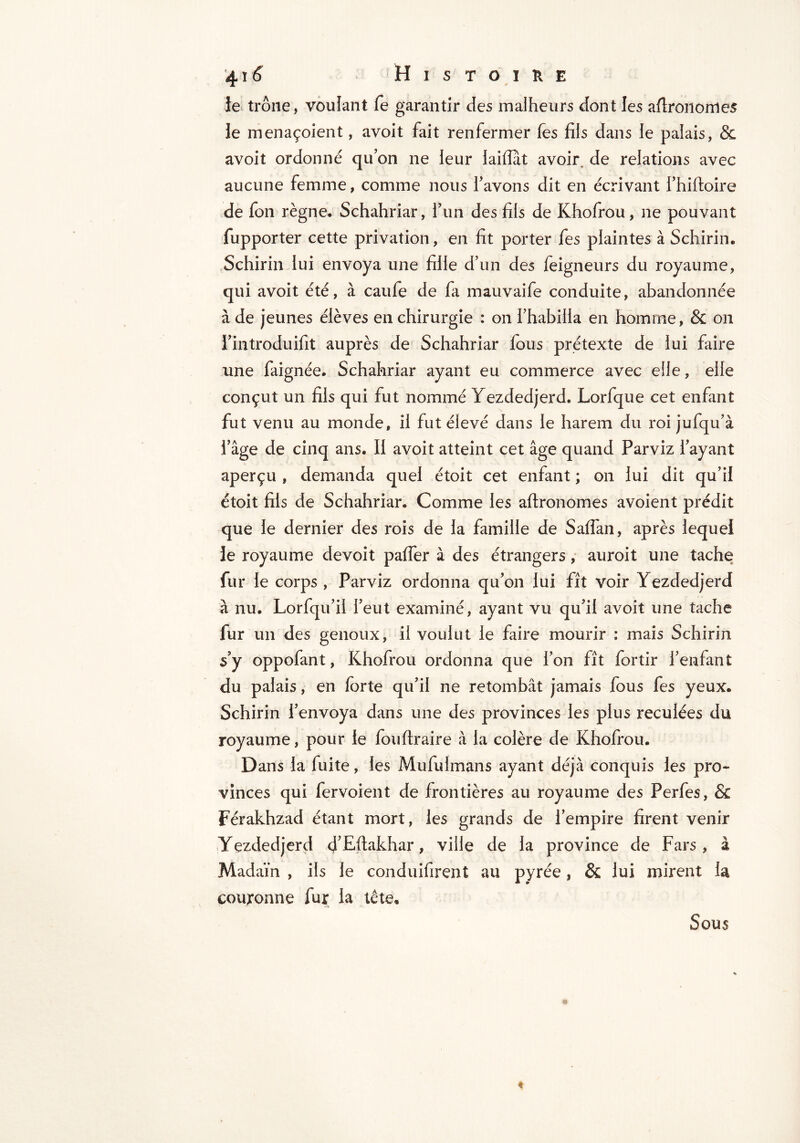 ie trône, vouîant fe garantir des malheurs dont les aflronomes le menaçoient, avoit fait renfermer (es fils dans le palais, & avoit ordonné quon ne leur laiflat avoir, de relations avec aucune femme, comme nous l’avons dit en écrivant l’hiftoîre de fon règne. Schahriar, l’un des fils de Khofrou, ne pouvant fupporter cette privation , en fit porter fes plaintes à Schirin. Schirin lui envoya une fille d’un des (eigneurs du royaume, qui avoit été, à caufe de fa mauvaife conduite, abandonnée à de jeunes élèves en chirurgie : on l’habilla en homme, & on l’introduifit auprès de Schahriar fous prétexte de lui faire une faignée. Schahriar ayant eu commerce avec elle, elle conçut un fils qui fut nommé Yezdedjerd. Lorfque cet enfant fut venu au monde, il fut élevé dans le harem du roi jufqu’à l’âge de cinq ans. II avoit atteint cet âge quand Parviz l’ayant aperçu , demanda quel étoit cet enfant ; on lui dit qu’il étoit fils de Schahriar. Comme les aftronomes avoient prédit que le dernier des rois de la famille de Salfan, après lequel le royaume devoit palfer à des étrangers, auroit une tache fur le corps , Parviz ordonna qu’on lui fît voir Yezdedjerd à nu. Lorfqu’il l’eut examiné, ayant vu qu’il avoit une tache fur un des genoux, il voulut le faire mourir : mais Schirin s’y oppofant, Khofrou ordonna que l’on fît for tir l’enfant du palais, en forte qu’il ne retombât jamais fous fes yeux. Schirin l’envoya dans une des provinces les plus reculées du royaume, pour le fou (traire à la colère de Khofrou. D ans la fuite, les Mufulmans ayant déjà conquis les pro- vinces qui fervoient de frontières au royaume des Perfes, & ïerakhzad étant mort, les grands de l’empire firent venir Yezdedjerd d’Efiakhar, ville de la province de Fars, à Madaïn , ils le conduisirent au pyrée, & lui mirent la couronne fur la tête. Sous