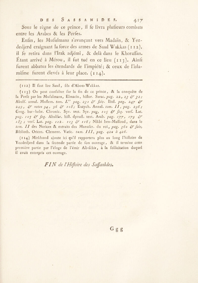 Soin h règne de ce prince, il ie livra plufienrs combats entre les Arabes & les Perles. Enfin, les Mufuimans s’avançant vers Madam, & Yez- dedjerd craignant la force des armes de Saad Wakkas ( x 12}, il fe retira dans l’Irak adjémi, & delà dans le Khoraffan. Étant arrivé à Mérou, il fut tué en ce lieu (1x3). Ainfi furent abbatus les étendards de l’impiété ; & ceux de l’isla- mifme furent élevés à leur place. (1 14). (112) Il faut lire Saad, fils d’Abou-Wakkas. (113) On peut confuîter fur la fin de ce prince, & ïa conquête de la Perfe parles Mufuimans, Elmacin, hiftor. Sarac. pag. 22, 23 if 32; Abulf. annal. Muflem. torn, If pag. 231 if fuiy, Ibid. pag, 24.7 if 249 j if notes 94, 96 if 108; Eutych. Annal, tom, 1/, pci g. 296; Greg, bar-hebr. Chronic. Syr. text. Syr. pag} ioj if feq. verf. Lat. pag. 103 if feq, Abulfar. hilt, dynalt. text. Arab, pag. 177, 179 if 183 ; verf. Lat. pag, 112 . 113 if 116; Nikbi ben-Mafïbud, dans Ie tom. 11 des Notices <3c extraits des Manufcr. du roi, pag, 960 if fuiv, Biblioth. Orient. Clement. Vatic, tom. Ill, pag. 420 à 426. (114,) Mirkhond ajoute ici qu’il rapportera plus au long Phiftoire de Yezdedjerd dans la fécondé partie de fon ouvrage, & il termine cette première partie par l’éloge de l’émir Ali-fchir, à la follicitation duquel il avoit entrepris cet ouvrage. FIN de l’Hifloire des Sajjanides*