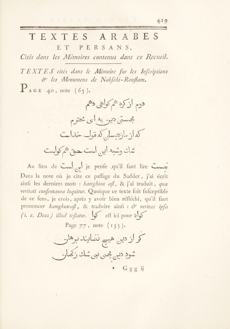 4io iBBawaagKBSsBsaaawgE^^ TEXTES ARABES ET PERSANS, Cités dans les Mémoires contenus dans ce Recueil. TEXTES cités dans le Mémoire fur les Infcrip rions S' les Monnmens de Nakfchi- Ronflant. P age 40 , note ( 6 ). igÿ'f >fy i-j5 O I ^3 QvMvsÛy W' • ! -«J -;,3 â) ;lj A) . •* I V & ^ ! -v-w.. î»\ »* 'WaiA 4-*0»W Au lieu Je J je penfe ,qu’il faut lire <w*a*sA/ *» D ans la note où je cite ce paiïage du Sadder , j’ai écrit ainù les derniers mots : hamfilou a fl, & j’ai traduit, quœ veritati confentanea loquitur, Quoique ce texte foit fufceptible de ce fens, je crois, après y avoir bien réfléchi, qu’il faut prononcer hamghuwafl, & traduire ainfi : & veritas ipfa ( i, e, Deus ) illud teflatur. v eft ici pour Page 77 , note (135 ). M f seed f * iSt <S^