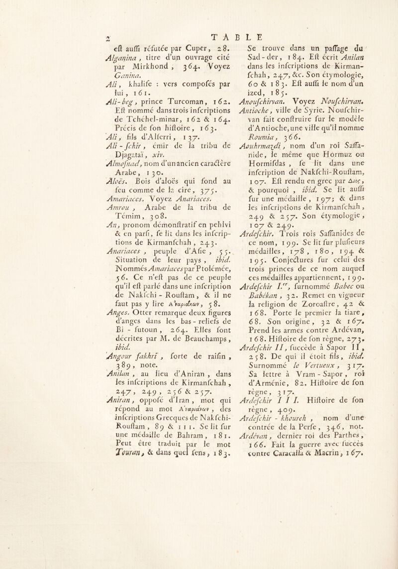 cfl auffi refutée par Cuper, 28. Alganina , titre d’un ouvrage cité par Mirkhond , 364. Voyez Ganina. Ali, khalife : vers compofés par lui , 1 6 1. Ali-beg, prince Turcoman, 162, Eli nommé dans trois inferiptions de Tchéhel-minar, 162 & 164. Précis de fon hifloire, 163. Ally fils d’AIferri, 137. Ali - fehir , émir de la tribu de Djagataï, xiv. Almofnad, nom d’un ancien caraélère Arabe, 130. Aloè's. Bois d’aiocs qui fond au feu comme de la cire, 375. Amariaccs. Voyez Anariaces. A mro u , Arabe de la tribu de Témim, 308. An, pronom démonflratif en pehlvi <k en parfi, fe lit dans les inferip- tions de Kirmanfchah , 243. Anariaces , peuple d’Afîe , 55. Situation de leur pays , ibid. N ommés Amariaces^xr P tolémée, 5 6. Ce n’efl pas de ce peuple qu’il efl parlé dans une infeription de Nakfchi - Rouf!am , & il ne faut pas y lire Avaptctx.av, 58. Anges. Otter remarque deux figures d’anges dans les bas - reliefs de Bi - futoun , 264, Elles font décrites par M. de Beauchamps, ibid. Angour fakhrï , forte de raifn , 389, note. Anilan , au lieu d’Aniran , dans les inferiptions de Kirmanfchah , 247, 249 , 25 <5 & 257. Aniran, oppofé d’Iran, mot qui répond au mot A’vapiBav , des inferiptions Grecques de Nakfchi- Rouflam , 89 & 111. Se lit fur une médaille de Bahram, 181. Peut être traduit par le mot Tour an, & dans quel fens; 1 Se trouve dans un pa/Tage du Sad-der, 1 84. Efl écrit Anilan dans les inferiptions de Kirman- fchah, 247, &c. Son étymologie, 60 & 183. Efl auffi le nom d’un ized, 185. Anoufchirvan. Voyez Noufchirvan* Antioche, ville de Syrie. Noufchir- van fait conflruire fur le modèle d’Antioche,une ville qu’il nomme Ronmia, 3 6 6, Aouhrmayli, nom d’un roi Saffa- ni de, le même que Plormuz ou Hormifclas , fe lit dans une infeription de Nakfchi-Rouflam, 1 07. EU rendu en grec par A/or > & pourquoi , ibid. Se lit auffi fur une médaille , 1 97; & dans les inferiptions de Kirmanfchah , 249 & 257. Son étymologie, 1 07 & 249. Ardefchir. Trois rois Saffanides de ce nom, 199. Se lit fur plufeurs médailles, 178, 180, 194 & 195. Conjeétures fur celui des trois princes de ce nom auquel ces médailles appartiennent, 1 99. Ardefchir l.er, furnommé Babec ou Babékan , 32. Remet en vigueur la religion de Zoroaftre , 42 <Sc 168. Porte le premier la tiare, 6S. Son origine, 32 & 167» Prend les armes contre Ardévan, 168. Hifloire de fon règne, 273» Ardefchir lî, fuccède à Sapor II s 258. De qui il étoit fils, ibid. Surnommé le Vertueux, 317* Sa lettre à Vram - Sapor , roi d’Arménie, 82. Hifloire de fon règne , 317. Ardefchir I I I. Hifloire de fon règne , 409. Ardefchir - khaureh , nom d’une contrée de la Perfe, 346, not. Ardévan , dernier roi des Parthes , 1 66. Fait la guerre avec fuccès contre Caracalla & Macrin, 167*
