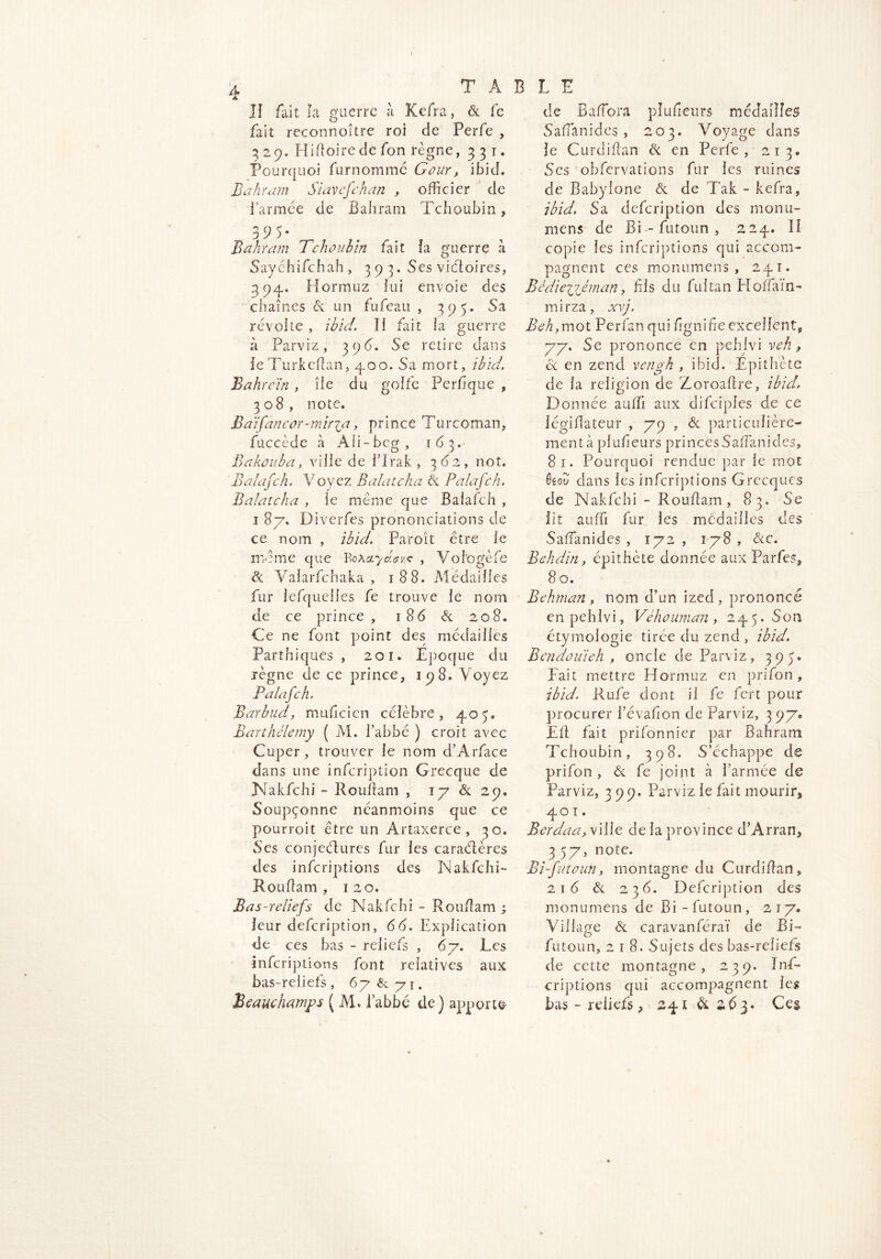 II fait la guerre à Kefra, & fe fait reconnoitre roi de Perfe , 3 29. Pli foire de fon règne, 331. Pourquoi furnommé Gour, ibid. Bd hr dm Stavefehan , officier de l’armée de Bahram Tchoubin, 3 9 5* Bahram Tchoubin fait la guerre à Saychifchah , 393* Ses viéloires, 394. Hormuz lui envoie des chaînes A un fufeau , 395. Sa révolte , ibid. II fait la guerre à Parviz, 396. Se retire dans ieTurkefan, 400. Sa mort, ibid. Bahrein, île du golfe Perfque , 308, note. Baifancor-miryz, prince Turcoman, fuccède à Ali-bcg, 163. Bakouba, ville de l’Irak , 3 62., not. Balafch. Voyez Balatcha & Palafch. Balatcha , le même que Balafch , i 87. Diverfes prononciations de ce nom , ibid. Paroît être le même que Boactydava , Vol'ogèfe &l Valarfchaka , 188. Médailles fur lefquelles fe trouve le nom de ce prince, 186 & 208. Ce ne font point des médailles Parthiques , 201. Epoque du règne de ce prince, 198. Voyez Palafch. Barbud, muficien célèbre, 407 Barthélemy ( M. I’abbé ) croit avec Cuper, trouver le nom d’Arface dans une infeription Grecque de Nakfchi - Roufam , 17 & 29. Soupçonne néanmoins que ce pourroit être un Artaxerce , 30. Ses conjectures fur les caraélères des inferiptions des Nakfchi- R ouf am , 120. Bas-reliefs de Nakfchi - Rouf am ; leur defeription, 66. Explication de ces bas - reliefs , 67. Les inferiptions font relatives aux bas-reliefs, 67&71. Beauchamps ( M. l’abbé de) apporta de Bafora pîufieurs médailles Safanides, 203. Voyage dans le Curdiflan & en Perfe, 213» Ses obfervations fur les ruines de Baby lone & de Tak - kefra, ibid. Sa defeription des monu- mens de Bi-futoun, 224. II copie les inferiptions qui accom- pagnent ces monumens , 241. Bêdiejyiéman, fis du fultan Hoffain- mirza, xvj. Beh, mot Perfan qui fignife excellent* 77. Se prononce en pehjvi veh, oc en zend vengh , ibid. Epithète de la religion de Zoroafre, ibid. Donnée auffi aux difciples de ce légiflateur , 79 , & particulière- ment à pîufieurs princes Safanides, 8 1. Pourquoi rendue par le mot faou dans les inferiptions Grecques de Nakfchi - Rouf am , 83. Se lit auffi fur les médailles des Safanides, 172, 178, occ. Behdin, épithète donnée aux Parfes,, 8 o. Behman> nom d’un ized , prononcé enpehivi, Véhouman, 245.50a étymologie tirée du zend, ibid. Bendouieh , oncle de Parviz, 395» Fait mettre Hormuz en prifon , ibid. Rufe dont il fe fert pour procurer l’évafon de Parviz, 3 97. Ef fait prifonnier par Bahram Tchoubin, 398. S’échappe de prifon , & fe joint à l’armée de Parviz, 399. Parviz le fait mourir, 40 1. Berdaa, ville de la province d’Arran, 3 57, note. Bi-futoun, montagne du Curdifan, 2 1 é & 23 6. Defeription des monumens de Bi -futoun, 217. Village & caravanféraï de Bi- futoun, 218. Sujets des bas-reliefs de cette montagne, 239. Inf- eriptions qui accompagnent leg bas - reliefs, 241 & 2,63. Ces