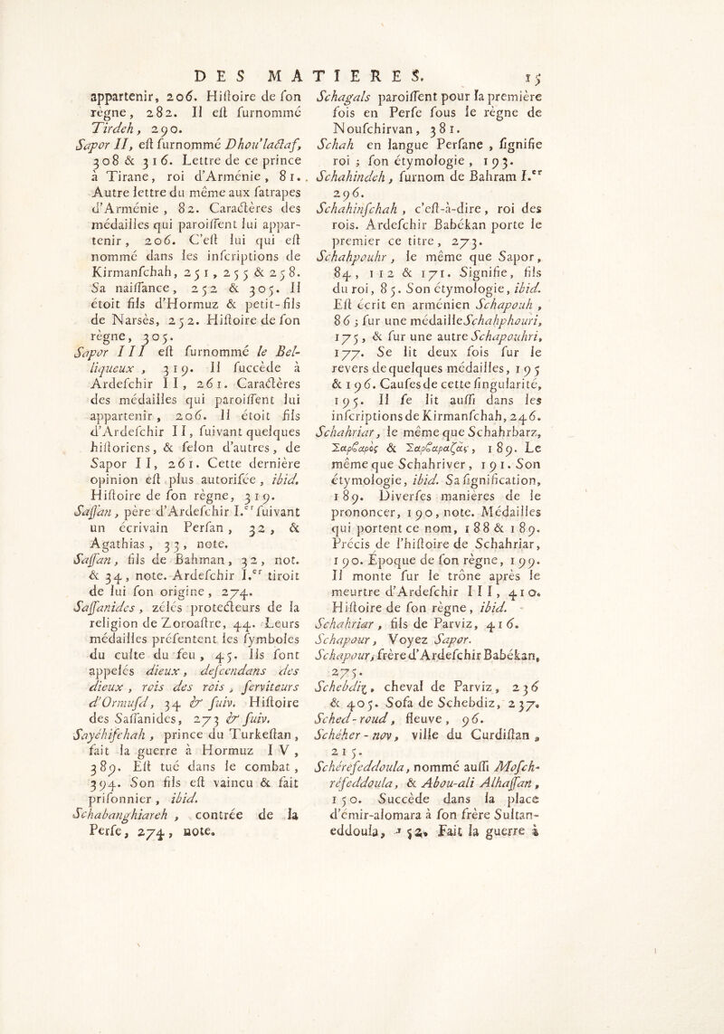 appartenir, 206. HiÜoire de fon règne, 282. II elt furnommé Tir Je h y 290» Sapor II, eft furnommc Dhoulaélaf, 308 6c 316. Lettre de ce prince à Tirane, roi d’Arménie, 8i« Autre lettre du meme aux fatrapes d’Arménie , 82. Caractères des médailles qui paroiflent lui appar- tenir , 2od. C’elt lui qui eft nommé dans les infcriptions de Kirmanfchah ,251,255^258. Sa naiiïance, 252 6c 305. II étoit fis d’Hormuz 6c petit-fils de Narsès, 252. Hiftoire de fon règne, 305. Sapor III eft furnommé le Bel- liqueux y 3î9. Il fuccède à Ardefchir II, 261. Caraélères des médailles qui parodient lui appartenir, 206» II étoit fils d’Ardefchir 11, fuivant quelques hiftoriens, 6c felon d’autres, de Sapor II, 261. Cette dernière opinion eft plus autorifée , ibid* Hiftoire de fon règne, 3 19. SaJJan, père d’Ardefchir I.cr fuivant un écrivain Perfan , 32, ôl Agathias , 33, note. Safari, fils de B ah mari, 32, not. 6c 34, note. Ardefchir I.er tiroit de lui fon origine , 274. Saffanides, zélés protecteurs de la religion de Zoroaftre, 44. Leurs médailles préfentent les fymboies du cuite du feu, 45. Ils font appelés dieux} defcendans des dieux , rois des rois , ferviteurs d’Ormufd, 34 A fuiv. Hiftoire des Saffanides, 273 A fuiv. Sayéhifchah , prince du Turkeftan, fiit la guerre à Hormuz I V , 3 89. Elt tué dans le combat, 394. Son fils eft vaincu 6c fait prifonnier , ibid. Schabanghiareh , contrée de h Perfe 3 274 , iaote3 Sehagals paroiffent pour ïa première fois en Perfe fous le règne de Noufchirvan, 381. Schah en langue Perfane , fignifie roi ; fon étymologie, 193. Schahindeh y furnom de Bahram Ler 2 9 6. Schahinfchah , c’eft-à-dire, roi des rois. Ardefchir Babékan porte le premier ce titre, 273. Schahpouhr , le même que Sapor, 84, 1 12 & 171. Signifie, fils du roi, 85. Son étymologie, ibid. Eft écrit en arménien Schapouh , 86 s fur une médailleSchahphûuri, 175 , 6c fur une autre Schapouhri, 177. Se lit deux fois fur le revers de quelques médailles, 1 9 5 6c 1 9 6. Caufesde cette fingularité, 195. Il fe lit auffi dans les infcriptions de Kirmanfchah, 24 6. Schahriary le même que Schahrbarz, HapCapd 6c Haf apaisaç, 189. Le même que Schahriver , 191. Son étymologie, ibid. Sa lignification, 189. Diverfes manières de le prononcer, 190, note. Médailles qui portent ce nom, 1 8 8 6c 189. Précis de l’hiitoire de Schahriar, 190. Epoque de fon règne, 199. II monte fur le trône après le meurtre d’Ardefchir III, 41 o0 Hiftoire de fon règne, ibid. Schahriar y fils de Parviz, 41 6. Schapour, Voyez Sapor. Schapour, frère d’Ardefchir Babéfcf n, . 2>7A Schebdii » cheval de Parviz, 23d 6c 405. Sofa de Schebdiz, 2 37*, Sched- roud, fleuve , 9 6. Schéher - nov, ville du Curdiftan ^ 215. Schérefeddoula, nomme auffi A4 of ch* réfeddoula, 6c Ab ou-ali Al hajfan P 150. Succède dans la place d’cmir-alomara à fon frère Sultan- eddoula* -T $2;® Fait la guerre à