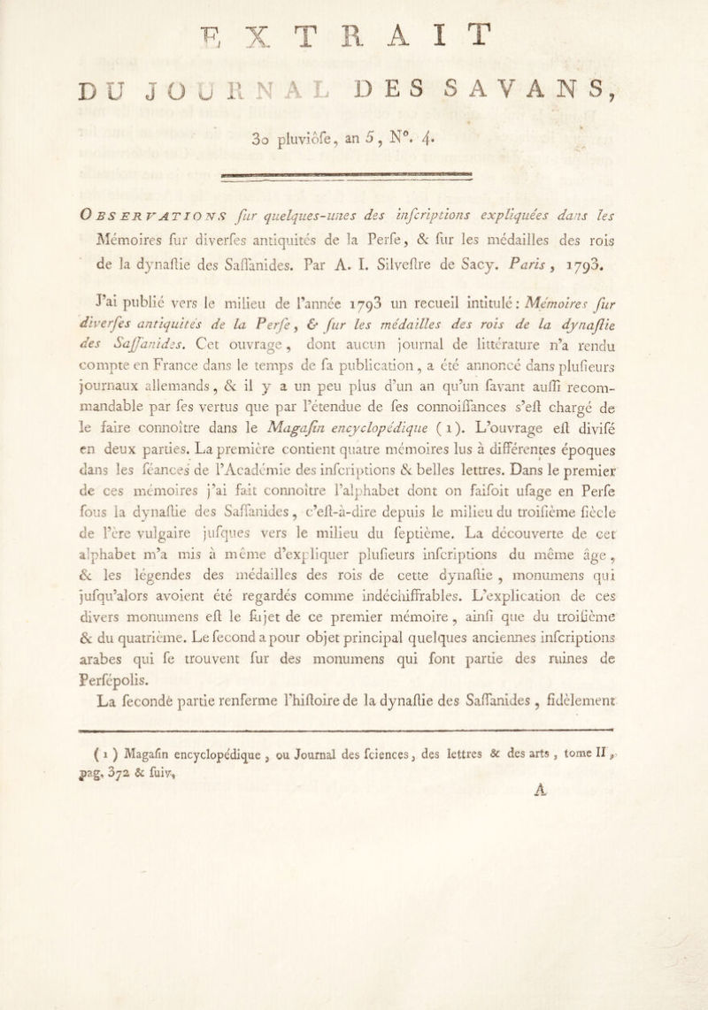 DU JOURNAL DES S A V A N S 3o pluviofe, an 5, N °. 4* Observations fur quelques-unes des infcriptions expliquées dans les Mémoires fur diverfes antiquités de la Perfe, 8c fur les médailles des rois de la dynaflie des Saffanides. Par A. I. Süveflre de Sacy. Paris , 1793. J’ai publié vers le milieu de l’année 1793 un recueil intitulé: Mémoires fur diverfes antiquités de la Perfe , & fur les médailles des rois de la dynaflie des Saffanides. Cet ouvrage, dont aucun journal de littérature 11’a rendu compte en France dans le temps de fa publication, a été annoncé dans plufieurs journaux allemands, 8c il y a un peu plus d’un an qu’un favant auffi recom- mandable par fes vertus que par l’étendue de fes connoiffances s’eft chargé de le faire connoître dans le Magafin encyclopédique ( 1 ). L’ouvrage efl divifé en deux parties. La première contient quatre mémoires lus à différentes époques dans les féances de l’Académie des infcriptions 8c belles lettres. Dans le premier de ces mémoires j’ai fait connoître l’alphabet dont on faifoit ufage en Perfe fous la dynailie des Saffanides, c’efl-à-dire depuis le milieu du troifième liècle de Père vulgaire jufques vers le milieu du feptième. La découverte de cet alphabet m’a mis à même d’expliquer plufieurs infcriptions du même âge ? 8c les légendes des médailles des rois de cette dynaflie , monumens qui jufqu’alors avoient été regardés comme indéchiffrables. L’explication de ces divers monumens eff le fit jet de ce premier mémoire , ainfi que du troifième 8c du quatrième. Le fécond a pour objet principal quelques anciennes infcriptions arabes qui fe trouvent fur des monumens qui font partie des ruines de Perfépolis. La fécondé partie renferme î’hiftoire de la dynaflie des Saffanides ? fidèlement ( 1 ) Magafin encyclopédique 9 ou Journal des fciences 3 des lettres 8c des arts , tome II r pag, 3ys 8c fuiyy A