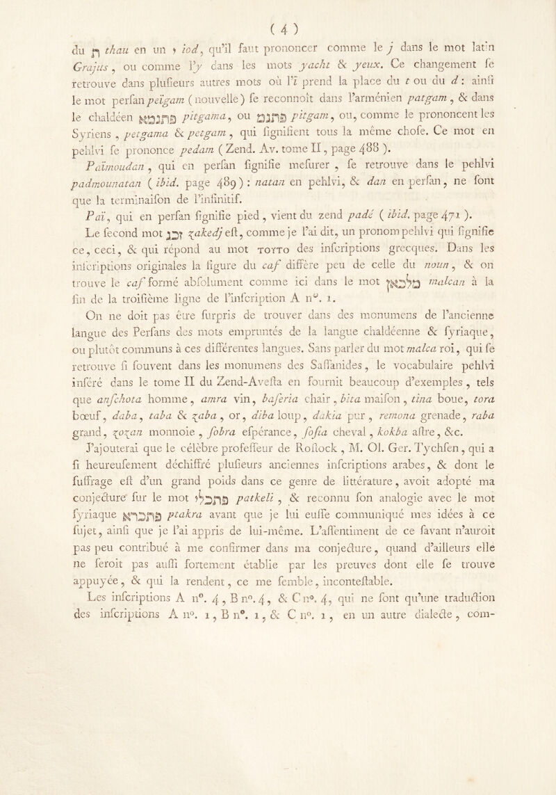 du fl than en mi y iod, qu’il faut prononcer comme le j dans le mot latin Grajus , ou comme Yy dans les mots yacht Se. yeux. Ce changement fe retrouve dans plufieurs autres mots où Vï prend la place du t ou du d : ainfi le mot vQïfan peïgam ( nouvelle ) fe reconnoît dans l’arménien patgam , & dans le chaldéen P^gama, ou QjflQ pit gain, ou, comme le prononcent les Syriens , petgama Se petgam, qui fignifient tous la même chofe. Ce mot en pehivi fe prononce pedam ( Zend. Av. tome II, page 488 ). Païmoudan , qui en perfan fignifie mefurer , fe retrouve dans le pehivi padmounatan {ibid, page 489): natan en pehivi, Se dan en-perfan, 11e font que la termlnaifon de rinfinitif. P ai, qui en perfan fignifie pied , vient du zend padê ( ïbid. page 471 )• Le fécond mot jqj zyikedj efl , comme je l’ai dit, un pronom pehivi qui fignifie ce, ceci, & qui répond au mot toïto des infcriptions grecques. Dans les infcriptions originales la figure du caf diffère peu de celle du noun, Se on trouve le caf formé absolument comme ici dans le mot malcan à la |in de la troifième ligne de iunfcription A 11A 1. On 11e doit pas cire furpris de trouver dans des monumens de l’ancienne langue des Perfans des mots empruntés de la langue chaldéenne Se fyriaque, ou plutôt communs à ces différentes langues. Sans parler du mot male a roi, qui fe retrouve fi fouvent dans les monumens des Safîanides, le vocabulaire pehivi inféré dans le tome II du Zend-Avefta en fournit beaucoup d’exemples . tels que anfehota homme, amra vin, baferia chair , bit a maifon , tina boue, tom bœuf, daba, taba Se zyiba , or, dïba loup, dakla pur, remona grenade, raba grand, \ozyn monnoie , fobra efpérance, fofia cheval, kokba afire, See. J’ajouterai que le célèbre profefleur de Roflock , M. Oh Ger. Tychfen, qui a fi heureufement déchiffré plufieurs anciennes infcriptions arabes, Se dont le fuffrage eff d’un grand poids dans ce genre de üttérature, avoir adopté ma conjecture fur le mot patkeli , Se reconnu fon analogie avec le mot fyriaque Pta^ra avant que je lui enfle communiqué mes idées à ce fujet, ainfi que je l’ai appris de lui-même. L’affentiment de ce lavant n’auroit pas peu contribué à me confirmer dans ma conjecture, quand d’ailleurs elle ne feroit pas auffi fortement établie par les preuves dont elle fe trouve appuyée, Se qui la rendent, ce rue femble, inconteffable. Les infcriptions A n°. 4, B n°. 4, Se Cn®. 4, qui ne font qu’une traduction des infcriptions À n°. i,Bn°. 1, & C n°. 1 , en un autre dialede , corn-