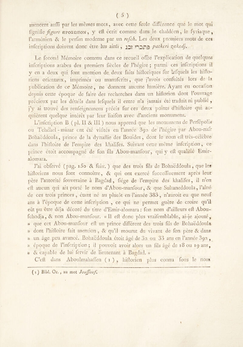 mencent aufli par les mêmes mots , avec cette feule différence que îe mot qui fignifîe figure ïiposmroN, y efl écrit comme dans le chaldéen , le fyriaque $ l’arménien & le perfan moderne par un refck. Les deux premiers mots de ces infcriptions doivent donc être lus ainli, jqj putkeri %ahedj.. Le fécond Mémoire contenu dans ce recueil offre l’explication de quelques infcriptions arabes des premiers ficelés de l’hégire ; parmi ces infcriptions il y en a deux qui font mention de. deux faits hiftoriques fur lefquels les hifto- riens orientaux , imprimés ou manuferits , que j’avois confultés lors de la publication de ce Mémoire , ne donnent aucune lumière. Ayant eu occafion depuis cette époque de faire des recherches dans un hiftorien dont l’ouvrage précieux par les détails dans lefquels il entre n’a jamais été traduit ni publié , j’y ai trouvé des renfeignemens précis fur ces deux points d’hiftoire qui ac- quièrent quelque intérêt par leur liaifon avec d’anciens monimiens. L’infcription B (pi. II & III ) nous apprend que les monumens de Perfépolis ou Tchéhel - minar ont été vifités en l’année 092 de l’hégire par Abou-nafr Bohaëddoula , prince de la dynaftie des Bout des , dont le nom eft très-célèbre dans l’hiftoire de l’empire des khalifes. Suivant cette même infeription , ce prince étoit accompagné de fon fils Abou-manfour , qui y eft qualifié Emir- ai omar a. J’ai obfervé (pag. 15o 8i fuiv. ) que des trois fils de Bohaëddoula, que les hilloriens nous font connoître, 8c qui ont exercé fucceffivement après leur père l’autorité fouveraine à Bagdad, fiége de l’empire des khalifes, il n’en efl aucun qui ait porté le nom d’Abou-manfour, 8c que Sultaneddoula, l’aîné de ces trois princes , étant né au plutôt en l’année 383, n’auroit eu que neuf ans à l’époque de cette infeription , ce qui ne permet guère de croire qu’il eût pu être déjà décoré du titre d’Emir-alomara : fon 110m d’ailleurs eff Abou- fchodja, & non Abou-manfour. « Il efl donc plus vraifemblable, ai-je ajouté ? » que cet Abou-manfour efl un prince différent des trois fils de Bohaëddoula » dont l’hiftoire fait mention , & qu’il mourut du vivant de fon père & dans » un âge peu avancé. Bohaëddoula étoit âgé de 32 ou 33 ans en l’année 392 f » époque de l’infcription; il pouvoir avoir alors un fils âgé de 18 ou 19 ansf » 8c capable de lui fervir de lieutenant à Bagdad. » CL.ft dans Aboulmahaffen ( 1 ) , hiftorien plus connu fous le nom ( 1 ) Bibl. Or. j au mot JouJfouf\