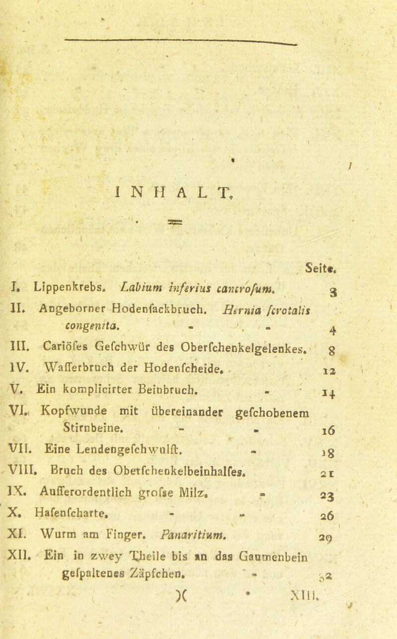 I 1 INHALT, Seite. J. Lippenkrebs. Labhim infer ins cancrofum. 3 II. Angeborner Hodenfackbruch. Hernia /crotalis congenita. - ', '< . ^ III. Cariöfes Gefchwür des Oberfchenkelgelenkes. 8 IV. WafTerbruch der Hodenfeheide, 12 V. Ein komplicirter Beinbruch. - 1^. VI. Kopfwunde mit übereinander gefchobenem Stirnbeine. 1 - e j VII. Eine Lendengefchwulft. - jg VIII. Bruch des Oberfcheokelbeinhalfes. 2 t IX. Außerordentlich grofse Milz, - 23 X. Hafenfeharte, - 26 XI. Wurm am Finger. Panaritium. 29 XII. Ein in zwey TJieile bis an das Gaumenbein gefpaltenes Zäpfchen. ’ - ^3