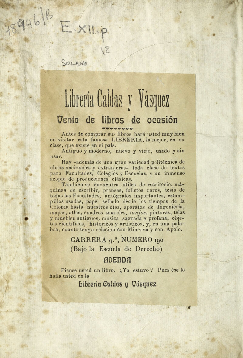 Veiííü de übros de ocasión Antes de comprar sus libros hará usted muy bien en visitar esta famosa LIBRERIA, la mejor, en su clase, que existe en el país. Antiguo y moderno, nuevo y viejo, usado y sin usar. Hay -además de una gran variedad politécnica de obras nacionales y extranjeras- toda clase de textos para Facultades, Colegios y Escuelas, y un inmenso acopio de producciones clásicas. También se encuentra úíilfes de escritorio, má- quinas de escribir, prensas, folletos raros, tesis de todas las Facultades, autógrafos importantes, estam- pillas usadas, papel sellado desde los tiempos de la Colonia hasta nuestros días, aparatos de Ingeniería, mapas, atlas, cuadros murales, tunjos, pinturas, telas y muebles antiguos, música sagrada y profana, obje- tos científicos, históricos y artísticos, y, en una pala- bra, cuanto tenga relación con Minerva y con Apolo. CARRERA 9-% NUMERO 190 (Bajo la Escuela de Derecho) ñDEÜDñ Piense usted un libro. ¿Ya estuvo ? Pues ése lo halla usted en la blbrerla GqIcíqs ij Uásqu^z