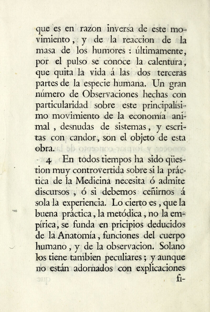 que es en razón inversa de este mo- vimiento ,.j de la reacción de la masa de los humores : últimamente, por el pulso se conoce la calentura, que quita la vida á las dos terceras partes de la especie humana. Un gran número de Observaciones hechas con particularidad sobre este principalísi- mo movimiento de la economía ani- mal , desnudas de sistemas , y escri- tas con candor, son el objeto de esta obra. 4 En todos tiempos ha sido qües- tion muy controvertida sobre si la prác- tica de la Medicina necesita ó admite discursos , ó si debemos ceñirnos á sola la experiencia. Lo cierto es, que la buena práctica, la metódica, no la em- pírica, se funda en pricipios deducidos de la Anatomía, funciones del cuerpo humano, y de la observación. Solano los tiene también peculiares; y aunque no están adornados con explicaciones