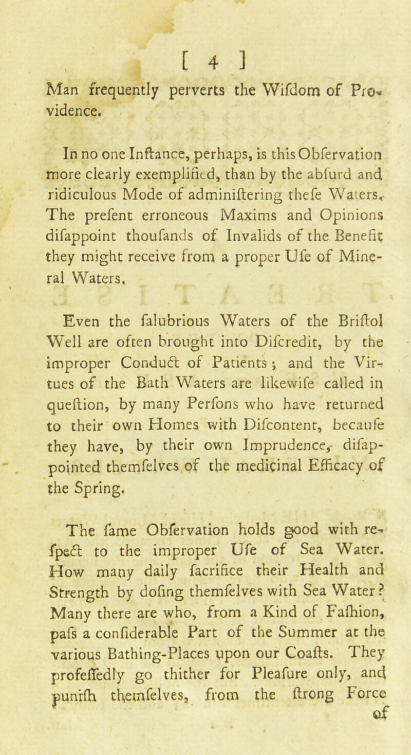 Man frequently perverts the Wifdom of Pro* vidence. In no one Inflance, perhaps, is thisObfervation more clearly exemplified, than by the abfurd and ridiculous Mode of adminiftering thefe Waiers,- The prefent erroneous Maxims and Opinions difappoint thoufands of Invalids of the Benefit they might receive from a proper Ufe of Mine- ral Waters. Even the falubrious Waters of the Briftol Well are often brought into Difcredit, by the improper Conduct of Patients•, and the Vir- tues of the Bath Waters are likewife called in queftion, by many Perfons who have returned to their own Homes with Difcontent, becaufe they have, by their own Imprudence,- difap- pointed themfelves of the medicinal Efficacy of the Spring. The fame Obfervation holds good with re- fpedl to the improper Ufe of Sea Water. How many daily facrifice their Health and Strength by dofing themfelves with Sea Water? Many there are who, from a Kind of Fafhion, pafs a confiderable Part of the Summer at the various Bathing-Places upon our Coafts. They profeffedly go thither for Pleafure only, and punrfh themfelves, from the ftrong Force of