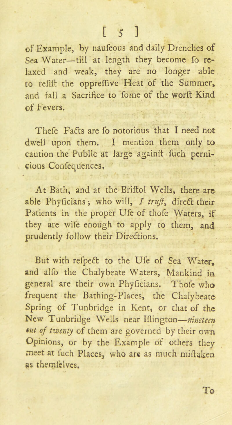 of Example, by naufeous and daily Drenches of Sea Water—till at length they become fo re- laxed and weak, they are no longer able to refill the oppreffive Heat of the Summer, and fall a Sacrifice to fome of the word Kind of Fevers. Thefe Faffs are fo notorious that I need not dwell upon them. I mention them only to caution the Public at large againft fuch perni- cious Confequences. At Bath, and at the Briftol Wells, there are able Phyficians j who will, I truji, direft their Patients in the proper Ufe of thofe Waters, if they are wife enough to apply to them, and prudently follow their Directions. But with refpeft to the Ufe of Sea Water, and alfo the Chalybeate Waters, Mankind in general are their own Phyficians. Thofe v/ho frequent the Bathing-Places, the Chalybeate Spring of T’unbridge in Kent, or that of the New Tunbridge Wells near Iflington—nineteen *ut of twenty of them are governed by their own Opinions, or by the Example of others they meet at fuch Places, who arc as much miftaken as themlelves. To