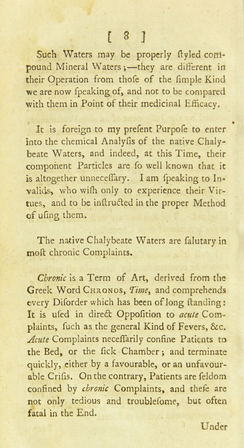 Such Waters may be properly ftyled com- pound Mineral Waters;—they are different in their Operation from thofe of the fimple Kind we are now fpeaking of, and not to be compared with them in Point of their medicinal Efficacy. It is foreign to my prefent Purpofe to enter into the chemical Analyfis of the native Chaly- beate Waters, and indeed, at this Time, their component Particles are fo well known that it is altogether unneceffary. I am fpeaking to In* valids* who wiffi only to experience their Vir- tues, and to be inftrudted in the proper Method of ufing them. The native Chalybeate Waters are falutary in mod chronic Complaints. Chronic is a Term of Art, derived from the Greek Word Chronos, Time, and comprehends every Diforder which has been of long {landing: It is ufed in diredt Oppofition to acute Com- plaints, fuch as the general Kind of Fevers, &c. Acute Complaints neceffarily confine Patients to the Bed, or the fick Chamber; and terminate quickly, either by a favourable, or an unfavour- able Crifis. On the contrary. Patients are feldom confined by chronic Complaints, and thefe are not only tedious and troublefome, but often fatal in the End. Under