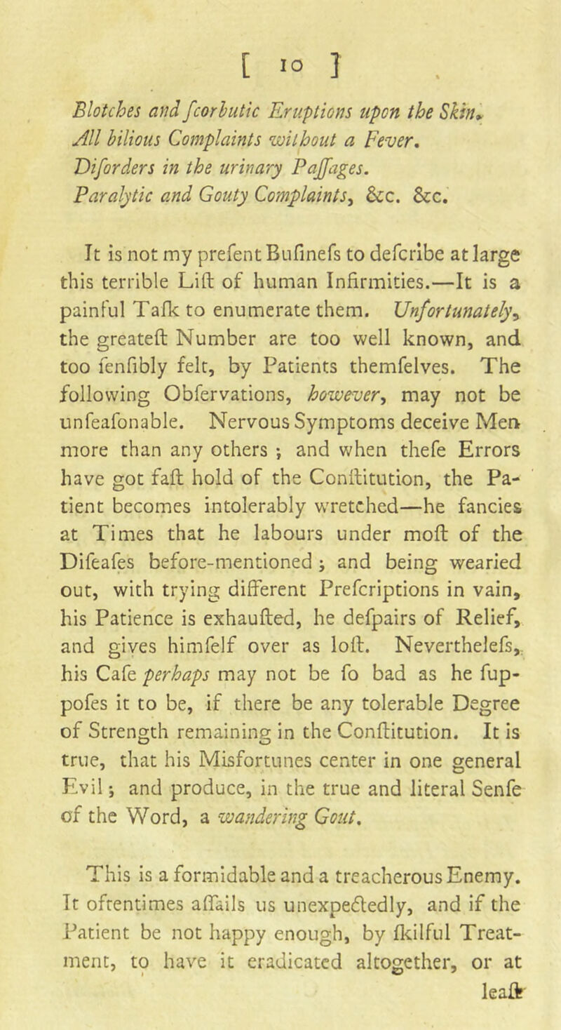[ IO J Blotches and fcor butt c Eruptions upon the Skin» All bilious Complaints ’without a Fever. Diforders in the urinary Paffages. Paralytic and Gouty Complaints, &c. &c. It is not my prefen tBulinefs to defcribe at large this terrible Lift of human Infirmities.—It is a painful Talk to enumerate them. Unfortunately, the greateft Number are too well known, and too fenfibly felt, by Patients themfelves. The following Obfervations, however, may not be unfeafonable. Nervous Symptoms deceive Men more than any others ; and when thefe Errors have got faft hold of the Conftitution, the Pa- tient becomes intolerably wretched—he fancies at Times that he labours under moft of the Difeafes before-mentioned ; and being wearied out, with trying different Prefcriptions in vain, his Patience is exhaufted, he defpairs of Relief, and gives himfelf over as loft. Neverthelefs,. his Cafe perhaps may not be fo bad as he fup- pofes it to be, if there be any tolerable Degree of Strength remaining in the Conftitution. It is true, that his Misfortunes center in one general Evil j and produce, in the true and literal Senfe of the Word, a wandering Gout. This is a formidable and a treacherous Enemy. It oftentimes affails us unexpectedly, and if the Patient be not happy enough, by fkilful Treat- ment, to have it eradicated altogether, or at leaft