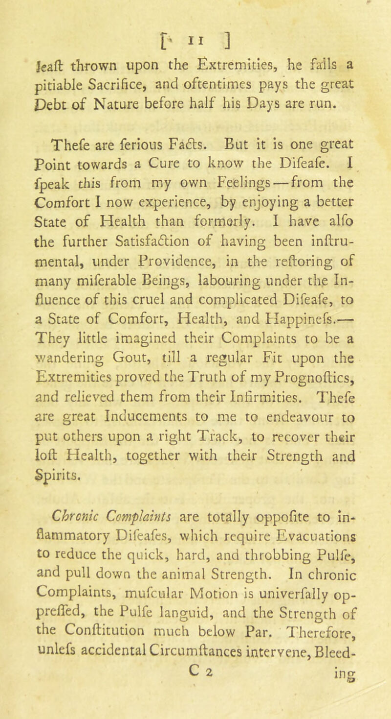 £.n ] Jeaft thrown upon the Extremities, he fails a pitiable Sacrifice, and oftentimes pays the great Debt of Nature before half his Days are run. Thefe are ferious FaCts. But it is one great Point towards a Cure to know the Difeafe. I fpeak this from my own Feelings — from the Comfort I now experience, by enjoying a better State of Health than formerly. I have alfo the further Satisfaction of having been inftru- mental, under Providence, in the reftoring of many miferable Beings, labouring under the In- fluence of this cruel and complicated Difeafe, to a State of Comfort, Health, and Happinefs.— They little imagined their Complaints to be a v/andering Gout, till a regular Fit upon the Extremities proved the Truth of my Prognoftics, and relieved them from their Infirmities. Thefe are great Inducements to me to endeavour to put others upon a right Track, to recover their loft Health, together with their Strength and Spirits. Chronic Complaints are totally oppofite to in- flammatory Difeafcs, which require Evacuations to reduce the quick, hard, and throbbing Pulfe, and pull down the animal Strength. In chronic Complaints, mufcular Motion is univerfally op- preffed, the Pulfe languid, and the Strength of the Conftitution much below Par. Therefore, unlefs accidental Circumftances intervene, Bleed- C 2 ing ©