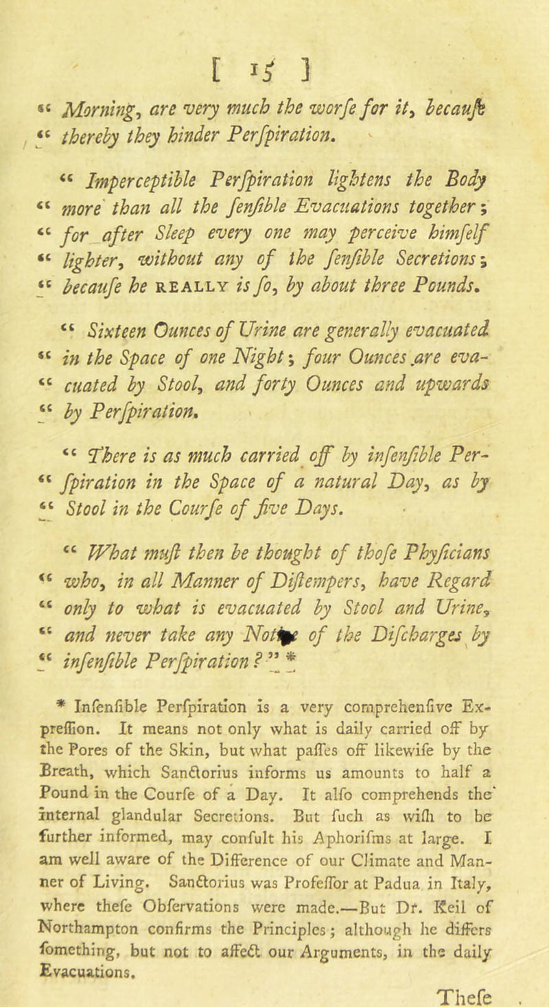 t I* ] sc Morning, are very much the worfe for it, becaufe “ thereby they hinder Perforation. “ Imperceptible Perforation lightens the Body « OTore than all the fenfible Evacuations together; “ for after Sleep every one may perceive himfelf « lighter, without any of the fenfible Secretions; ‘c hecaufe he really is fo, by about three Pounds. “ Sixteen Ounces of Urine are generally evacuated si in the Space of one Night; four Ounces .are eva- <c cuated by Stool, and forty Ounces and upwards “ by Perforation. “ Sthere is as much carried off by infenfible Per- “ fpiration in the Space of a natural Day, as by “ Stool in the Courfe of five Days. Ci What mufl then be thought of thofe Phyficians <c who, in all Manner of Difiempers, have Regard tc only to what is evacuated by Stool and Urine, “ and never take any Notice of the Difcharges by “ infenfible Perforation? ■[[* * Infenfible Perfpiration is a very cornprehenfive Ex- preflion. It means not only what is daily carried off by the Pores of the Skin, but what paffes off likewife by the Breath, which San&orius informs us amounts to half a Pound in the Courfe of a Day. It alfo comprehends the’ internal glandular Secretions. But fuch as wifii to be further informed, may confult his Aphorifms at large. I am well aware of the Difference of our Climate and Man- ner of Living. Santtorius was Profeffor at Padua in Italy, where thefe Obfervations were made.—But Dr. Keil of Northampton confirms the Principles; although he differs fomething, but not to affeft our Arguments, in the daily Evacuations. Thefe