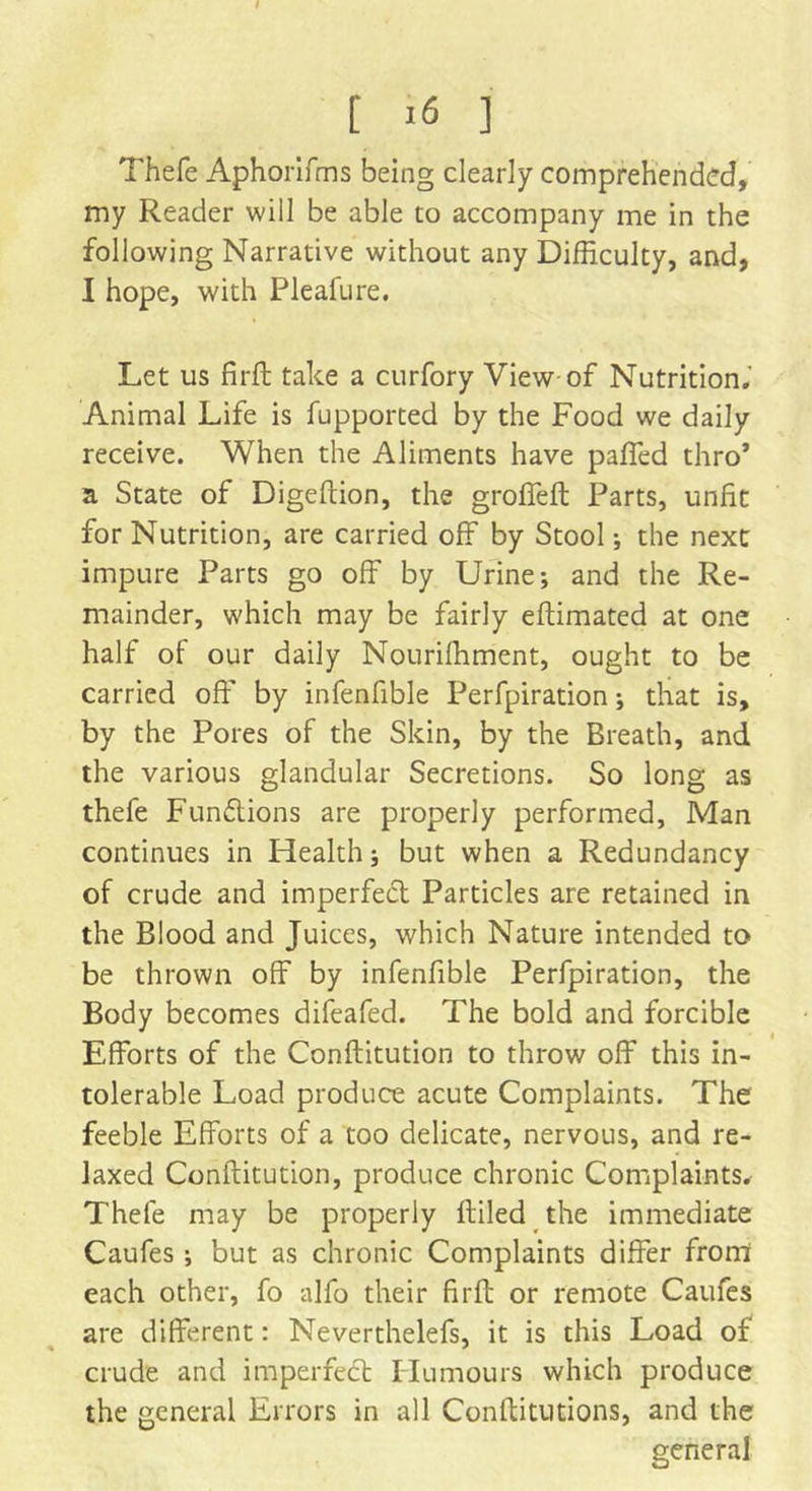 I [ >6 ] Thefe Aphorifms being clearly comprehended, my Reader will be able to accompany me in the following Narrative without any Difficulty, and, I hope, with Pleafure. Let us firft take a curfory View-of Nutrition.' Animal Life is fupported by the Food we daily receive. When the Aliments have paffed thro’ a State of Digeftion, the groffeft Parts, unfit for Nutrition, are carried off by Stool; the next impure Parts go off by Urine; and the Re- mainder, which may be fairly eftimated at one half of our daily Nouriffiment, ought to be carried off by infenfible Perfpiration; that is, by the Pores of the Skin, by the Breath, and the various glandular Secretions. So long as thefe Funftions are properly performed, Man continues in Health; but when a Redundancy of crude and imperfect Particles are retained in the Blood and Juices, which Nature intended to be thrown off by infenfible Perfpiration, the Body becomes difeafed. The bold and forcible Efforts of the Conftitution to throw off this in- tolerable Load produce acute Complaints. The feeble Efforts of a too delicate, nervous, and re- laxed Conftitution, produce chronic Complaints. Thefe may be properly ftiled the immediate Caufes ; but as chronic Complaints differ from each other, fo alfo their firft or remote Caufes are different: Neverthelefs, it is this Load of crude and imperfect Humours which produce the general Errors in all Conflitutions, and the general