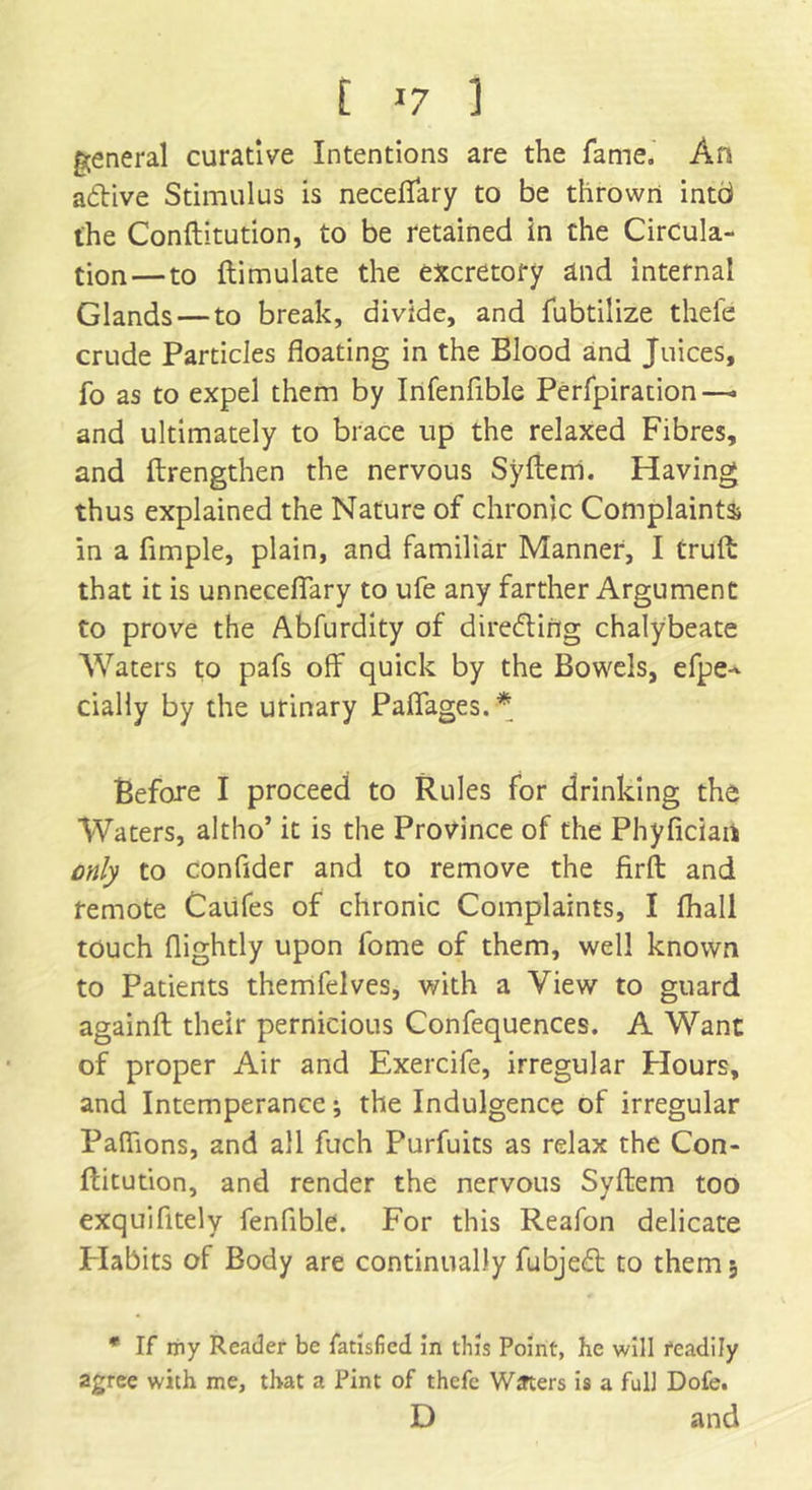 general curative Intentions are the fame. An a&ive Stimulus is neceflary to be thrown intd the Conftitution, to be retained in the Circula- tion— to Simulate the excretory and internal Glands — to break, divide, and fubtilize thefe crude Particles floating in the Blood and Juices, fo as to expel them by Infenfible Perfpiration—<• and ultimately to brace up the relaxed Fibres, and ftrengthen the nervous Syfteni. Having thus explained the Nature of chronic Complaints in a Ample, plain, and familiar Manner, I truft that it is unneceflary to ufe any farther Argument to prove the Abfurdity of directing chalybeate Waters to pafs off quick by the Bowels, efpe-* dally by the urinary Paffages. * Before I proceed to Rules for drinking the Waters, altho’ it is the Province of the Phyficiaii only to confider and to remove the firft and remote Caufes of chronic Complaints, I lhall touch flightly upon fome of them, well known to Patients themfelves, with a View to guard againft their pernicious Confequences. A Want of proper Air and Exercife, irregular Hours, and Intemperance; the Indulgence of irregular Paffions, and all fuch Purfuits as relax the Con- ftitution, and render the nervous Syftem too exquifitely fenfible. For this Reafon delicate Plabits of Body are continually fubjedt to them 3 * If my Reader be fatisficd in this Point, he will readily agree with me, that a Pint of thefe Witters is a full Dofe. D and