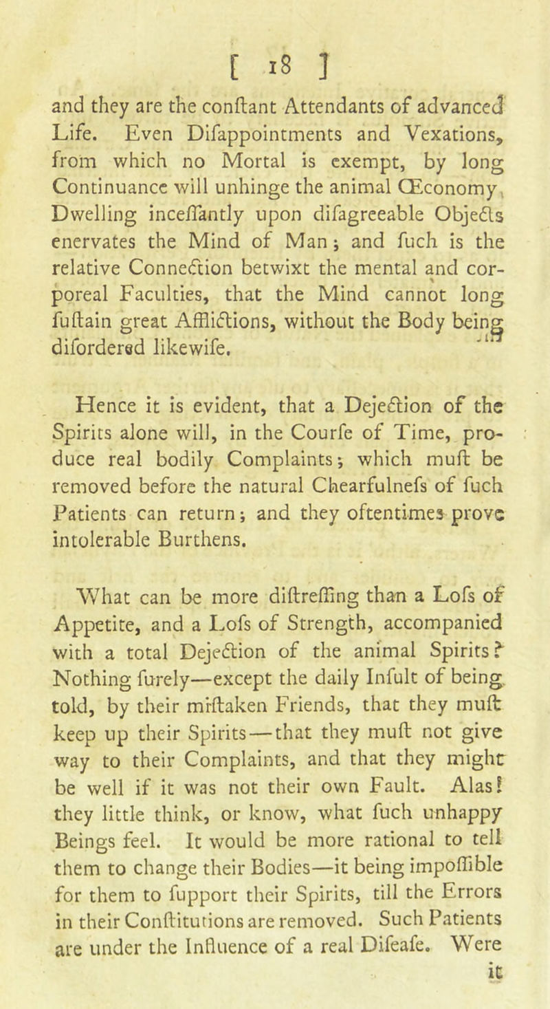 and they are the conftant Attendants of advanced Life. Even Difappointments and Vexations, from which no Mortal is exempt, by long Continuance will unhinge the animal (Economy Dwelling inceffantly upon difagreeable Objedls enervates the Mind of Man; and fuch is the relative Connection betwixt the mental and cor- % poreal Faculties, that the Mind cannot long fuftain great Affiiflions, without the Body beings difordered likewife. Hence it is evident, that a Dejection of the Spirits alone will, in the Courfe of Time, pro- duce real bodily Complaints; which muff be removed before the natural Chearfulnefs of fuch Patients can return; and they oftentimes prove intolerable Burthens. What can be more diftrefiing than a Lofs of Appetite, and a Lofs of Strength, accompanied with a total Dejeftion of the animal Spirits ^ Nothing furely—except the daily Infult of being told, by their mrftaken Friends, that they muft keep up their Spirits — that they muft not give way to their Complaints, and that they might be well if it was not their own Fault. Alas! they little think, or know, what fuch unhappy Beings feel. It would be more rational to tell them to change their Bodies—it being impoffible for them to fupport their Spirits, till the Errors in their Conftitutions are removed. Such Patients are under the Influence of a real Difeafe. Were it;